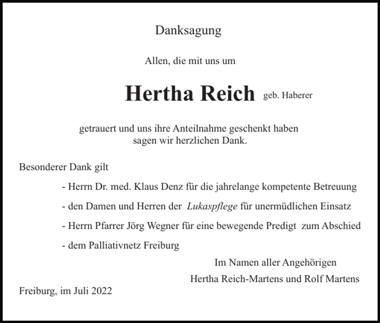 <p>Danksagung<br />Allen, die mit uns um</p><p>Hertha Reich</p><p>geb. Haberer</p><p>getrauert und uns ihre Anteilnahme geschenkt haben<br />sagen wir herzlichen Dank.<br />Besonderer Dank gilt<br />- Herrn Dr. med. Klaus Denz für die jahrelange kompetente Betreuung<br />- den Damen und Herren der Lukaspflege für unermüdlichen Einsatz<br />- Herrn Pfarrer Jörg Wegner für eine bewegende Predigt zum Abschied<br />- dem Palliativnetz Freiburg<br />Im Namen aller Angehörigen<br />Hertha Reich-Martens und Rolf Martens<br />Freiburg, im Juli 2022</p>