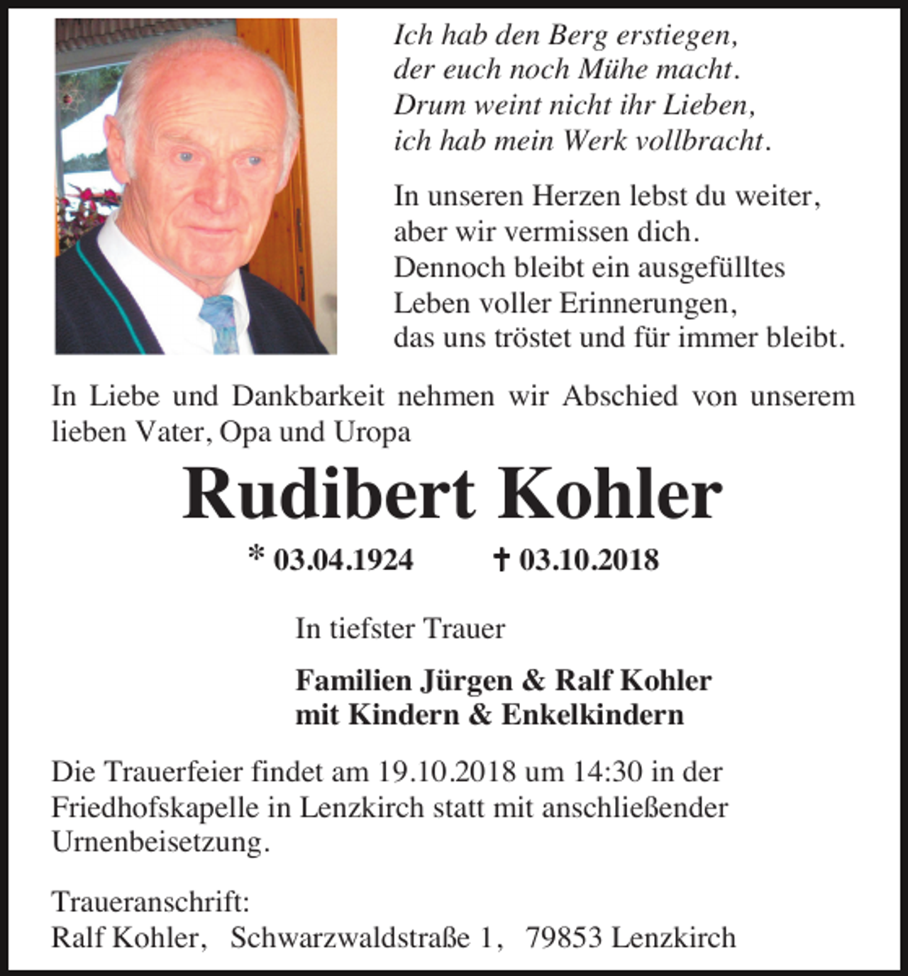 <p>Ich hab den Berg erstiegen,<br />der euch noch Mühe macht.<br />Drum weint nicht ihr Lieben,<br />ich hab mein Werk vollbracht.<br />In unseren Herzen lebst du weiter,<br />aber wir vermissen dich.<br />Dennoch bleibt ein ausgefülltes<br />Leben voller Erinnerungen,<br />das uns tröstet und für immer bleibt.<br />In Liebe und Dankbarkeit nehmen wir Abschied von unserem<br />lieben Vater, Opa und Uropa</p><p>Rudibert Kohler<br />* 03.04.1924</p><p>� 03.10.2018</p><p>In tiefster Trauer<br />Familien Jürgen &amp; Ralf Kohler<br />mit Kindern &amp; Enkelkindern<br />Die Trauerfeier findet am 19.10.2018 um 14:30 in der<br />Friedhofskapelle in Lenzkirch statt mit anschließender<br />Urnenbeisetzung.<br />Traueranschrift:<br />Ralf Kohler, Schwarzwaldstraße 1, 79853 Lenzkirch</p>