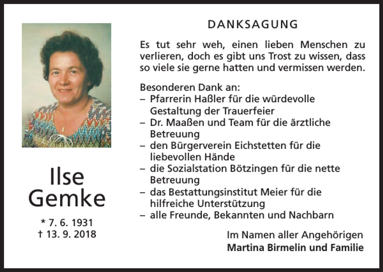 <p>DANKSAGUNG<br />Es tut sehr weh, einen lieben Menschen zu<br />­verlieren, doch es gibt uns Trost zu wissen, dass<br />so viele sie gerne hatten und vermissen werden.</p><p>Ilse<br />Gemke<br />* 7. 6. 1931<br />† 13. 9. 2018</p><p>Besonderen Dank an:<br />– Pfarrerin Haßler für die würdevolle<br />Gestaltung der Trauerfeier<br />– Dr. Maaßen und Team für die ärztliche<br />Betreuung<br />– den Bürgerverein Eichstetten für die<br />liebevollen Hände<br />– die Sozialstation Bötzingen für die nette<br />Betreuung<br />– das Bestattungsinstitut Meier für die<br />hilfreiche Unterstützung<br />– alle Freunde, Bekannten und Nachbarn<br />Im Namen aller Angehörigen<br />Martina Birmelin und Familie</p>