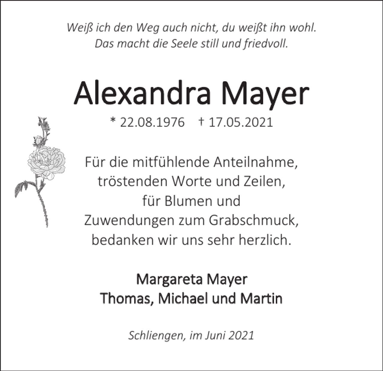 <p>Weiß ich den Weg auch nicht, du weißt ihn wohl.<br />Das macht die Seele still und friedvoll.</p><p>Alexandra Mayer<br />* 22.08.1976 †+ 17.05.2021</p><p>Für die mitfühlende Anteilnahme,<br />tröstenden Worte und Zeilen,<br />für Blumen und<br />Zuwendungen zum Grabschmuck,<br />bedanken wir uns sehr herzlich.<br />Margareta Mayer<br />Thomas, Michael und Martin<br />Schliengen, im Juni 2021</p>