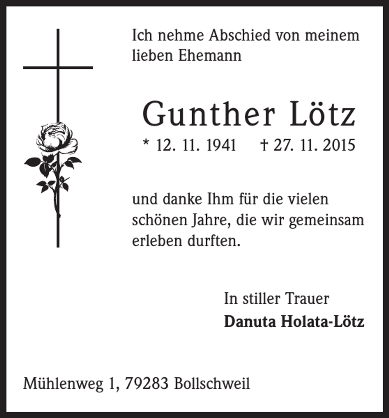 <p>Ich nehme Abschied von meinem<br />­lieben Ehemann</p><p>Gunther Lötz</p><p>* 12. 11. 1941 † 27. 11. 2015<br />und danke Ihm für die vielen<br />­schönen Jahre, die wir ­gemeinsam<br />erleben durften.<br />In stiller Trauer<br />Danuta Holata-Lötz<br />Mühlenweg 1, 79283 Bollschweil</p>