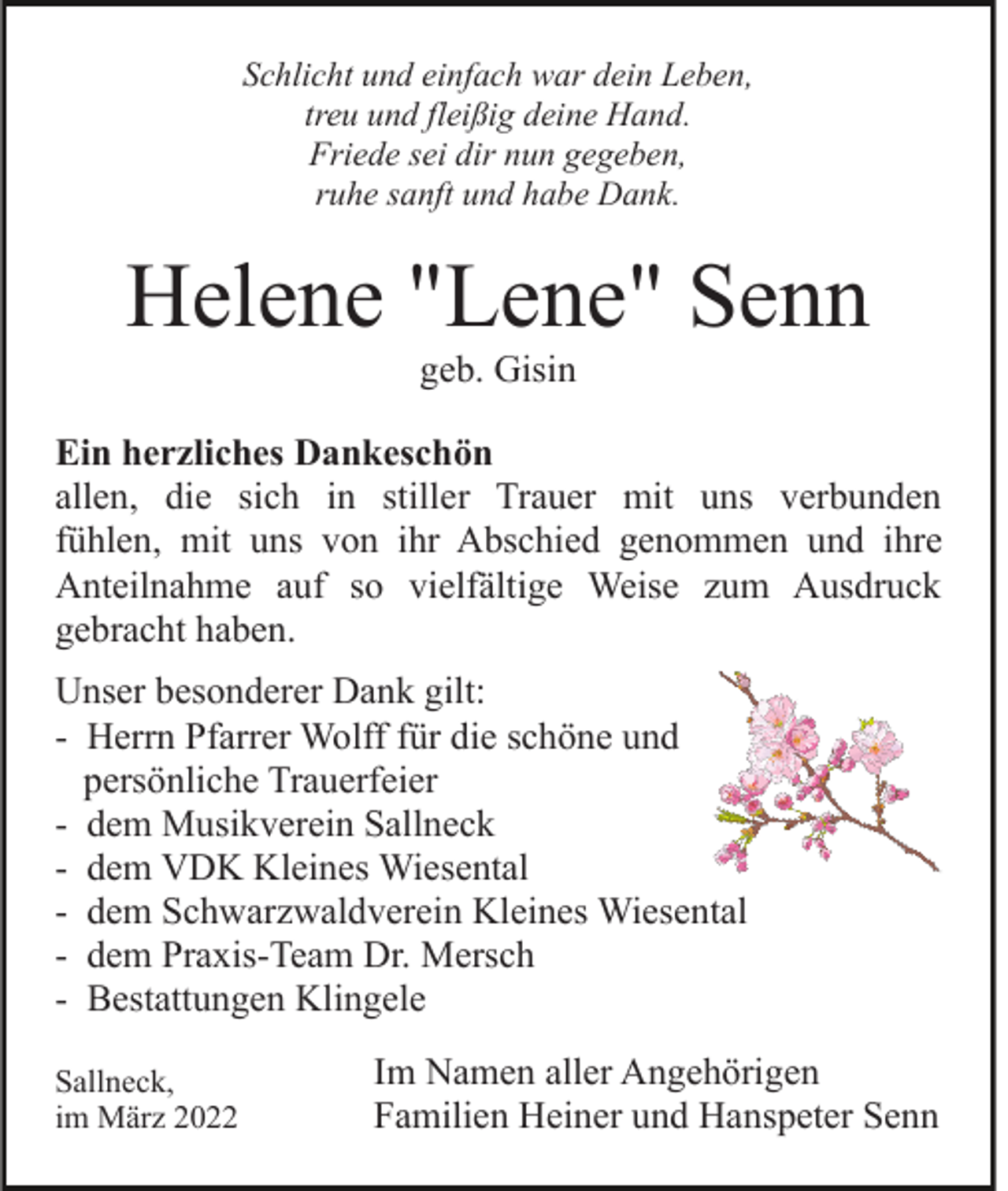 <p>Schlicht und einfach war dein Leben,<br />treu und fleißig deine Hand.<br />Friede sei dir nun gegeben,<br />ruhe sanft und habe Dank.</p><p>Helene "Lene" Senn<br />geb. Gisin<br />Ein herzliches Dankeschön<br />allen, die sich in stiller Trauer mit uns verbunden<br />fühlen, mit uns von ihr Abschied genommen und ihre<br />Anteilnahme auf so vielfältige Weise zum Ausdruck<br />gebracht haben.<br />Unser besonderer Dank gilt:<br />- Herrn Pfarrer Wolff für die schöne und<br />persönliche Trauerfeier<br />- dem Musikverein Sallneck<br />- dem VDK Kleines Wiesental<br />- dem Schwarzwaldverein Kleines Wiesental<br />- dem Praxis-Team Dr. Mersch<br />- Bestattungen Klingele<br />Sallneck,<br />im März 2022</p><p>Im Namen aller Angehörigen<br />Familien Heiner und Hanspeter Senn</p>