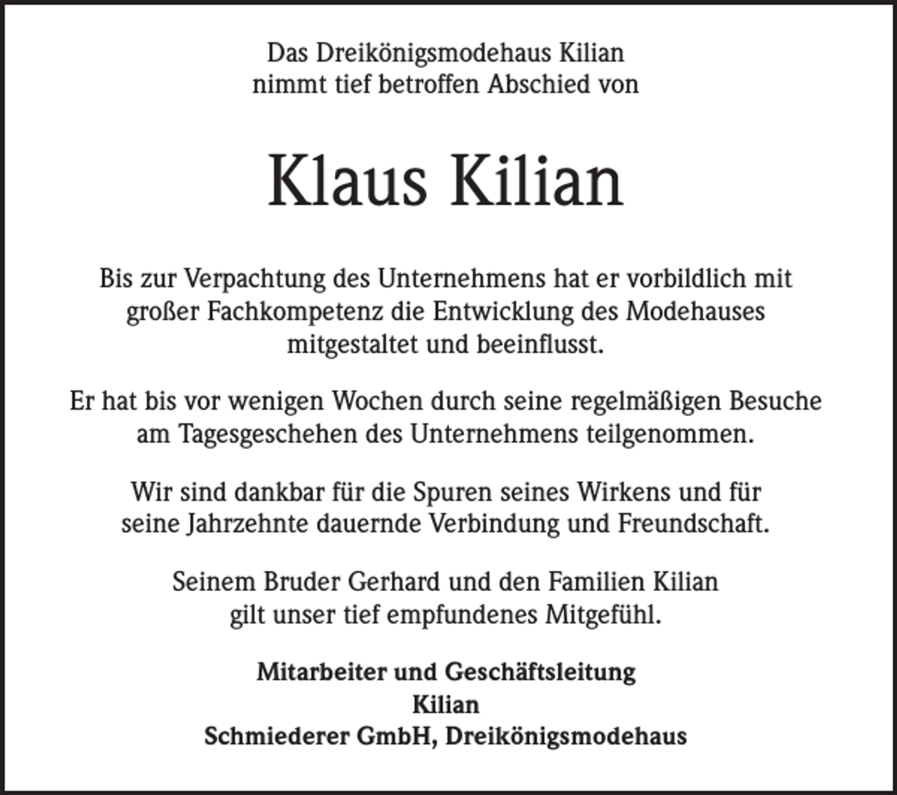 <p>Das Dreikönigsmodehaus Kilian<br />nimmt tief betroffen Abschied von</p><p>Klaus Kilian<br />Bis zur Verpachtung des Unternehmens hat er vorbildlich mit<br />großer Fachkompetenz die Entwicklung des Modehauses<br />mitgestaltet und beeinflusst.<br />Er hat bis vor wenigen Wochen durch seine regelmäßigen Besuche<br />am Tagesgeschehen des Unternehmens teilgenommen.<br />Wir sind dankbar für die Spuren seines Wirkens und für<br />seine Jahrzehnte dauernde Verbindung und Freundschaft.<br />Seinem Bruder Gerhard und den Familien Kilian<br />gilt unser tief empfundenes Mitgefühl.<br />Mitarbeiter und Geschäftsleitung<br />Kilian<br />Schmiederer GmbH, Dreikönigsmodehaus</p>