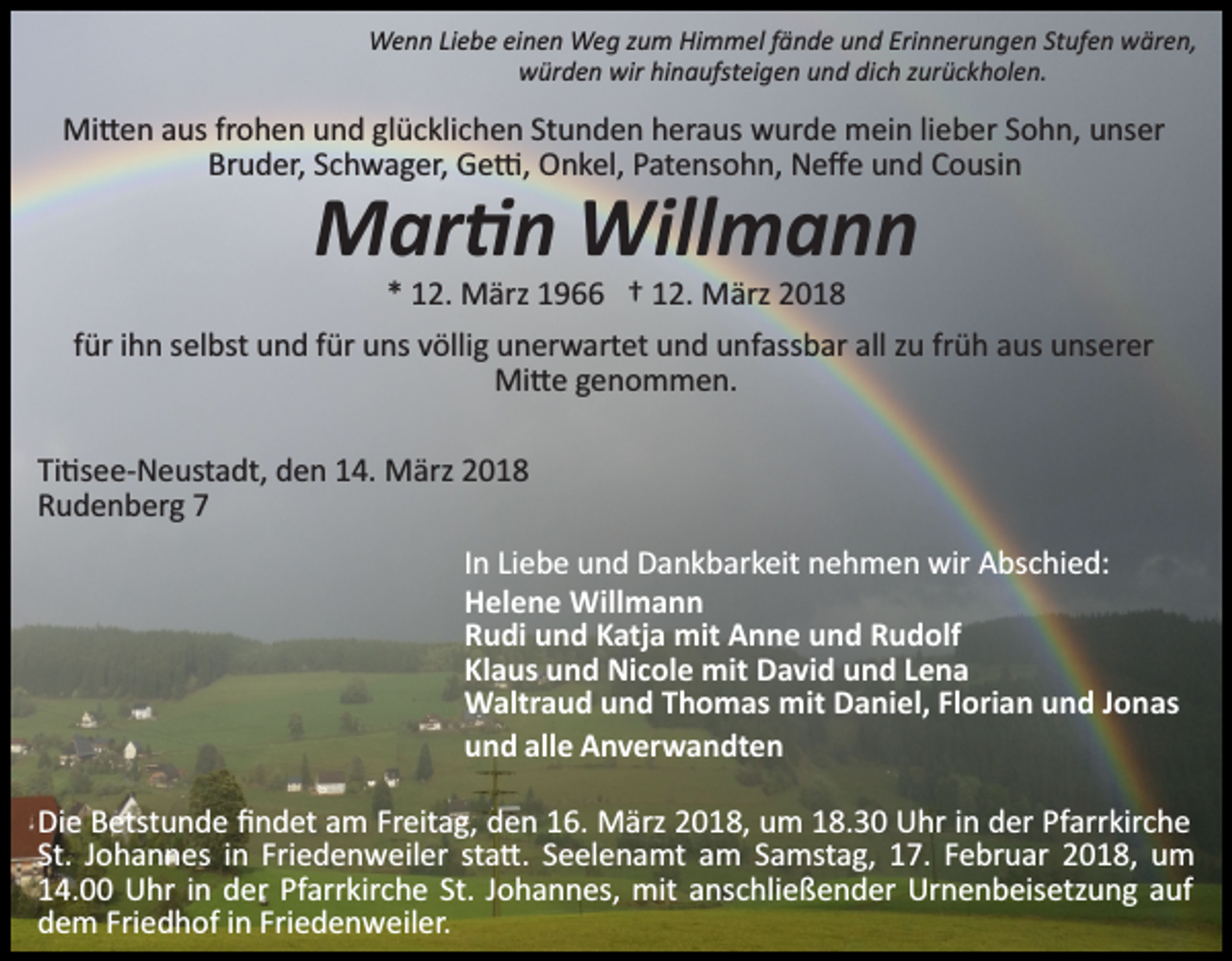 <p>Wenn Liebe einen Weg zum Himmel fände und Erinnerungen Stufen wären,<br />würden wir hinaufsteigen und dich zurückholen.</p><p>Mi�en aus frohen und glücklichen Stunden heraus wurde mein lieber Sohn, unser<br />Bruder, Schwager, Ge�, Onkel, Patensohn, Neﬀe und Cousin</p><p>Mar�n Willmann<br />* 12. März 1966 † 12. März 2018</p><p>für ihn selbst und für uns völlig unerwartet und unfassbar all zu früh aus unserer<br />Mi�e genommen.<br />Ti�see­Neustadt, den 14. März 2018<br />Rudenberg 7<br />In Liebe und Dankbarkeit nehmen wir Abschied:<br />Helene Willmann<br />Rudi und Katja mit Anne und Rudolf<br />Klaus und Nicole mit David und Lena<br />Waltraud und Thomas mit Daniel, Florian und Jonas<br />und alle Anverwandten<br />Die Betstunde ﬁndet am Freitag, den 16. März 2018, um 18.30 Uhr in der Pfarrkirche<br />St. Johannes in Friedenweiler sta�. Seelenamt am Samstag, 17. Februar 2018, um<br />14.00 Uhr in der Pfarrkirche St. Johannes, mit anschließender Urnenbeisetzung auf<br />dem Friedhof in Friedenweiler.</p>