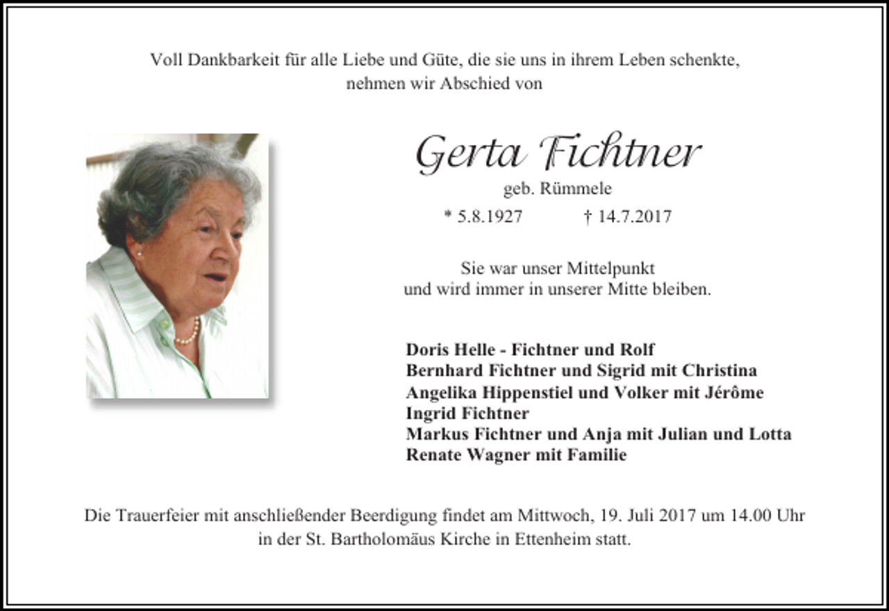 <p>Voll Dankbarkeit für alle Liebe und Güte, die sie uns in ihrem Leben schenkte,<br />nehmen wir Abschied von</p><p>Gerta Fichtner<br />geb. Rümmele</p><p>* 5.8.1927</p><p>† 14.7.2017</p><p>Sie war unser Mittelpunkt<br />und wird immer in unserer Mitte bleiben.<br />Doris Helle - Fichtner und Rolf<br />Bernhard Fichtner und Sigrid mit Christina<br />Angelika Hippenstiel und Volker mit Jérôme<br />Ingrid Fichtner<br />Markus Fichtner und Anja mit Julian und Lotta<br />Renate Wagner mit Familie<br />Die Trauerfeier mit anschließender Beerdigung findet am Mittwoch, 19. Juli 2017 um 14.00 Uhr<br />in der St. Bartholomäus Kirche in Ettenheim statt.</p>