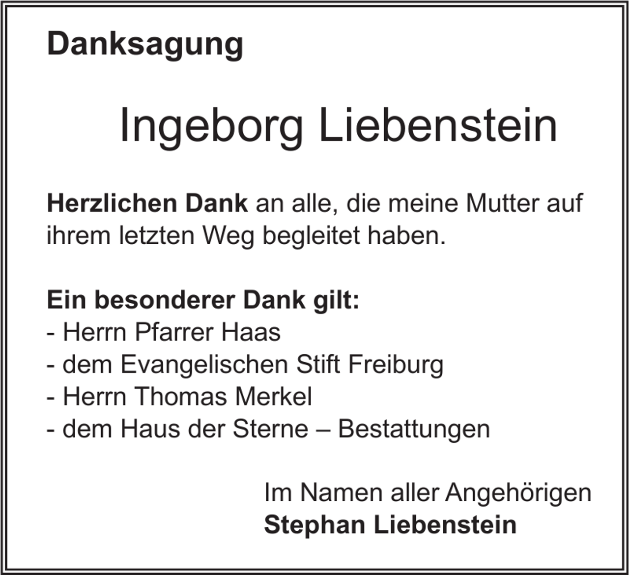 <p>Danksagung</p><p>Ingeborg Liebenstein<br />Herzlichen Dank an alle, die meine Mutter auf<br />ihrem letzten Weg begleitet haben.<br />Ein besonderer Dank gilt:<br />- Herrn Pfarrer Haas<br />- dem Evangelischen Stift Freiburg<br />- Herrn Thomas Merkel<br />- dem Haus der Sterne – Bestattungen<br />Im Namen aller Angehörigen<br />Stephan Liebenstein</p>