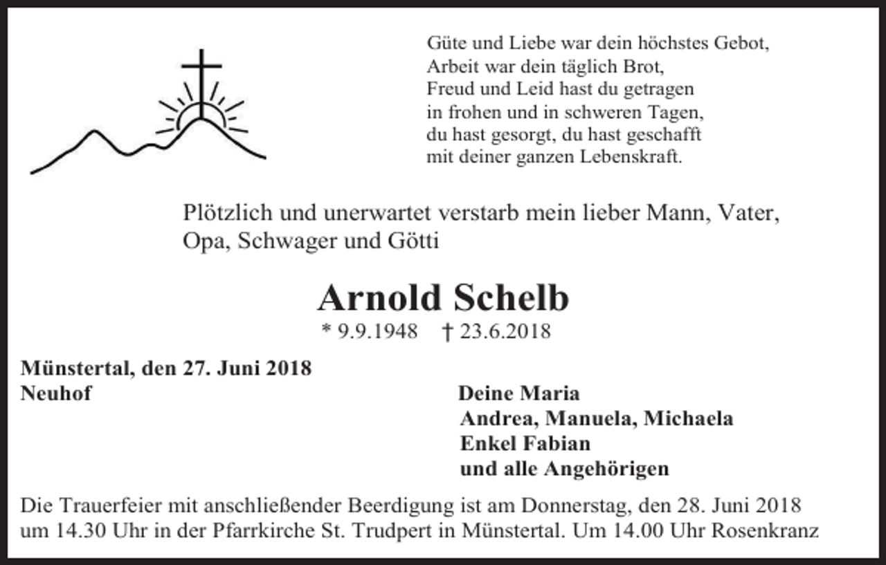 <p>Güte und Liebe war dein höchstes Gebot,<br />Arbeit war dein täglich Brot,<br />Freud und Leid hast du getragen<br />in frohen und in schweren Tagen,<br />du hast gesorgt, du hast geschafft<br />mit deiner ganzen Lebenskraft.</p><p>Plötzlich und unerwartet verstarb mein lieber Mann, Vater,<br />Opa, Schwager und Götti</p><p>Arnold Schelb<br />* 9.9.1948<br />Münstertal, den 27. Juni 2018<br />Neuhof</p><p>† 23.6.2018<br />Deine Maria<br />Andrea, Manuela, Michaela<br />Enkel Fabian<br />und alle Angehörigen</p><p>Die Trauerfeier mit anschließender Beerdigung ist am Donnerstag, den 28. Juni 2018<br />um 14.30 Uhr in der Pfarrkirche St. Trudpert in Münstertal. Um 14.00 Uhr Rosenkranz</p>