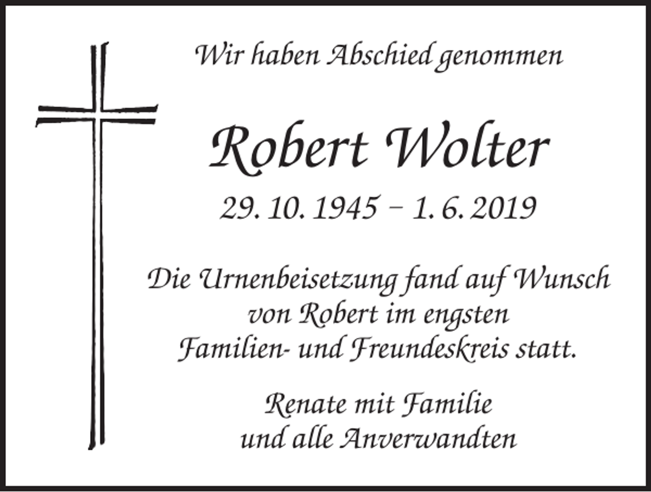 <p>Wir haben Abschied genommen</p><p>Robert Wolter<br />29. 10. 1945 – 1. 6. 2019<br />Die Urnenbeisetzung fand auf Wunsch<br />von Robert im engsten<br />Familien- und Freundeskreis statt.<br />Renate mit Familie<br />und alle Anverwandten</p>