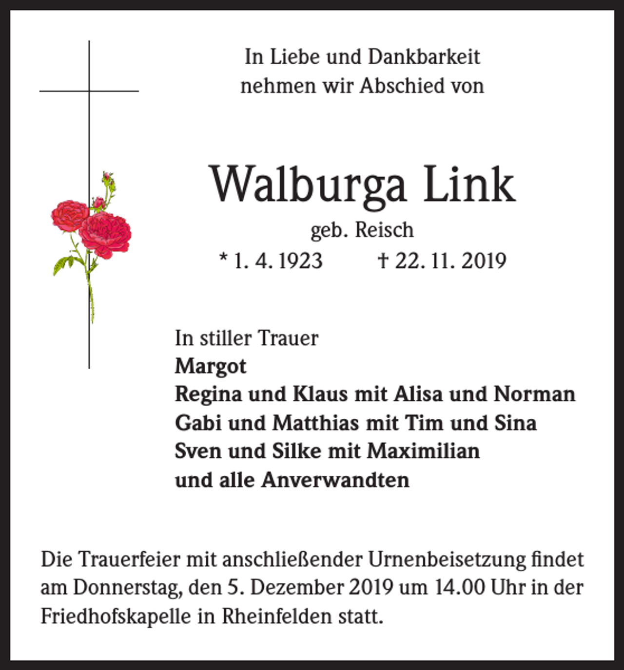 <p>In Liebe und Dankbarkeit<br />nehmen wir Abschied von</p><p>Walburga Link<br />geb. Reisch<br />* 1. 4. 1923<br />† 22. 11. 2019<br />In stiller Trauer<br />Margot<br />Regina und Klaus mit Alisa und Norman<br />Gabi und Matthias mit Tim und Sina<br />Sven und Silke mit Maximilian<br />und alle Anverwandten<br />Die Trauerfeier mit anschließender Urnenbeisetzung findet<br />am Donnerstag, den 5. Dezember 2019 um 14.00 Uhr in der<br />Friedhofskapelle in Rheinfelden statt.</p>