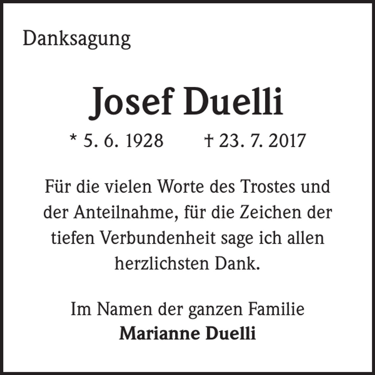 <p>Danksagung</p><p>Josef Duelli<br />* 5. 6. 1928 † 23. 7. 2017<br />Für die vielen Worte des Trostes und<br />der Anteilnahme, für die Zeichen der<br />tiefen Verbundenheit sage ich allen<br />herzlichsten Dank.<br />Im Namen der ganzen Familie<br />Marianne Duelli</p>