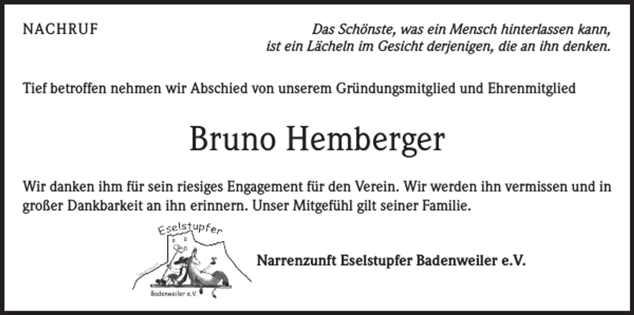 <p>NACHRUF</p><p>Das Schönste, was ein Mensch hinterlassen kann,<br />ist ein Lächeln im Gesicht derjenigen, die an ihn denken.</p><p>Tief betroffen nehmen wir Abschied von unserem Gründungsmitglied und Ehrenmitglied</p><p>Bruno Hemberger<br />Wir danken ihm für sein riesiges Engagement für den Verein. Wir werden ihn vermissen und in<br />großer Dankbarkeit an ihn erinnern. Unser Mitgefühl gilt seiner Familie.<br />Narrenzunft Eselstupfer Badenweiler e.V.</p>