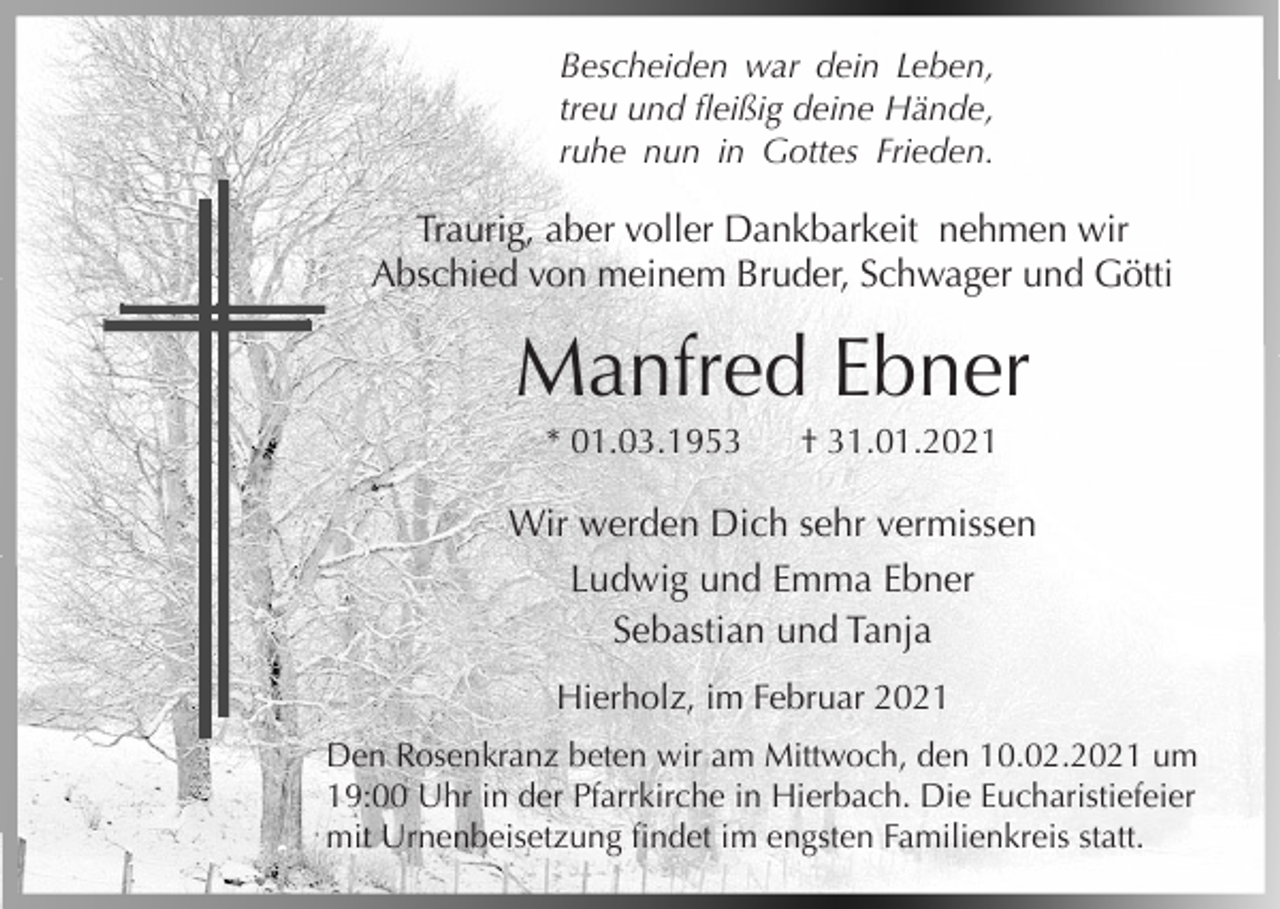 <p>Bescheiden war dein Leben,<br />treu und fleißig deine Hände,<br />ruhe nun in Gottes Frieden.</p><p>Traurig, aber voller Dankbarkeit nehmen wir<br />Abschied von meinem Bruder, Schwager und Götti</p><p>Manfred Ebner<br />* 01.03.1953</p><p>† 31.01.2021</p><p>Wir werden Dich sehr vermissen<br />Ludwig und Emma Ebner<br />Sebastian und Tanja<br />Hierholz, im Februar 2021<br />Den Rosenkranz beten wir am Mittwoch, den 10.02.2021 um<br />19:00 Uhr in der Pfarrkirche in Hierbach. Die Eucharistiefeier<br />mit Urnenbeisetzung findet im engsten Familienkreis statt.</p>