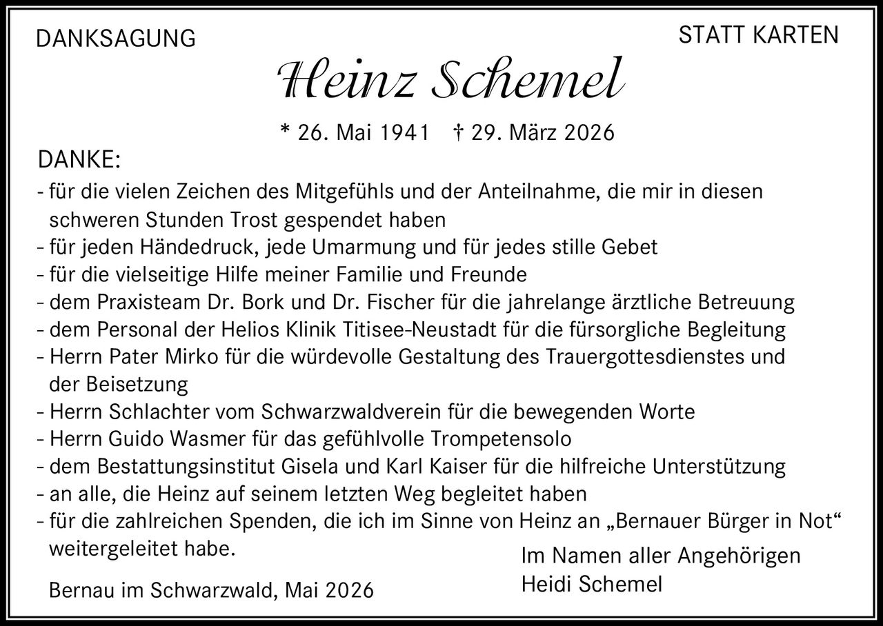 <p>DANKSAGUNG STATT KARTEN</p><p><strong>Heinz Schemel</strong></p><p>* 26. Mai 1941 † 29. März 2026</p><p>DANKE:<br>- für die vielen Zeichen des Mitgefühls und der Anteilnahme, die mir in diesen schweren Stunden Trost gespendet haben<br>- für jeden Händedruck, jede Umarmung und für jedes stille Gebet<br>- für die vielseitige Hilfe meiner Familie und Freunde<br>- dem Praxisteam Dr. Bork und Dr. Fischer für die jahrelange ärztliche Betreuung<br>- dem Personal der Helios Klinik Titisee-Neustadt für die fürsorgliche Begleitung<br>- Herrn Pater Mirko für die würdevolle Gestaltung des Trauergottesdienstes und der Beisetzung<br>- Herrn Schlachter vom Schwarzwaldverein für die bewegenden Worte<br>- Herrn Guido Wasmer für das gefühlvolle Trompetensolo<br>- dem Bestattungsinstitut Gisela und Karl Kaiser für die hilfreiche Unterstützung<br>- an alle, die Heinz auf seinem letzten Weg begleitet haben<br>- für die zahlreichen Spenden, die ich im Sinne von Heinz an „Bernauer Bürger in Not“ weitergeleitet habe.</p><p>Im Namen aller Angehörigen<br>Heidi Schemel</p><p>Bernau im Schwarzwald, Mai 2026</p>