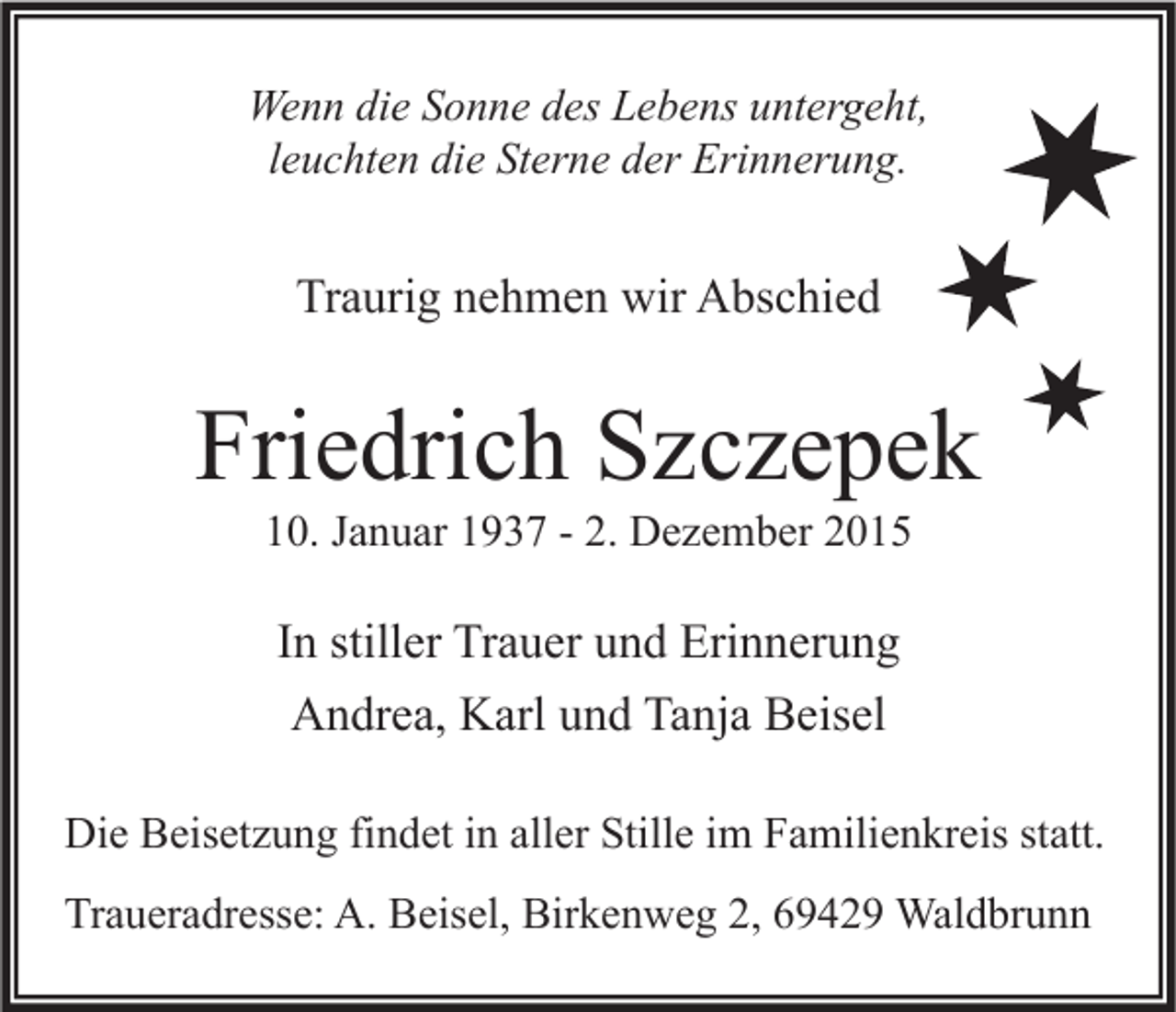 <p>Wenn die Sonne des Lebens untergeht,<br />leuchten die Sterne der Erinnerung.</p><p>Traurig nehmen wir Abschied</p><p>Friedrich Szczepek<br />10. Januar 1937 - 2. Dezember 2015</p><p>In stiller Trauer und Erinnerung<br />Andrea, Karl und Tanja Beisel<br />Die Beisetzung findet in aller Stille im Familienkreis statt.<br />Traueradresse: A. Beisel, Birkenweg 2, 69429 Waldbrunn</p>