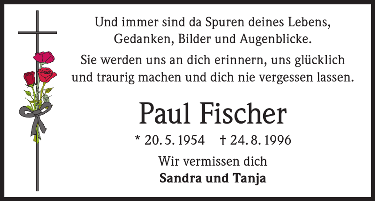<p>Und immer sind da Spuren deines Lebens,<br />Gedanken, Bilder und Augenblicke.<br />Sie werden uns an dich erinnern, uns glücklich<br />und traurig machen und dich nie vergessen lassen.</p><p>Paul Fischer<br />* 20. 5. 1954 † 24. 8. 1996<br />Wir vermissen dich<br />Sandra und Tanja</p>