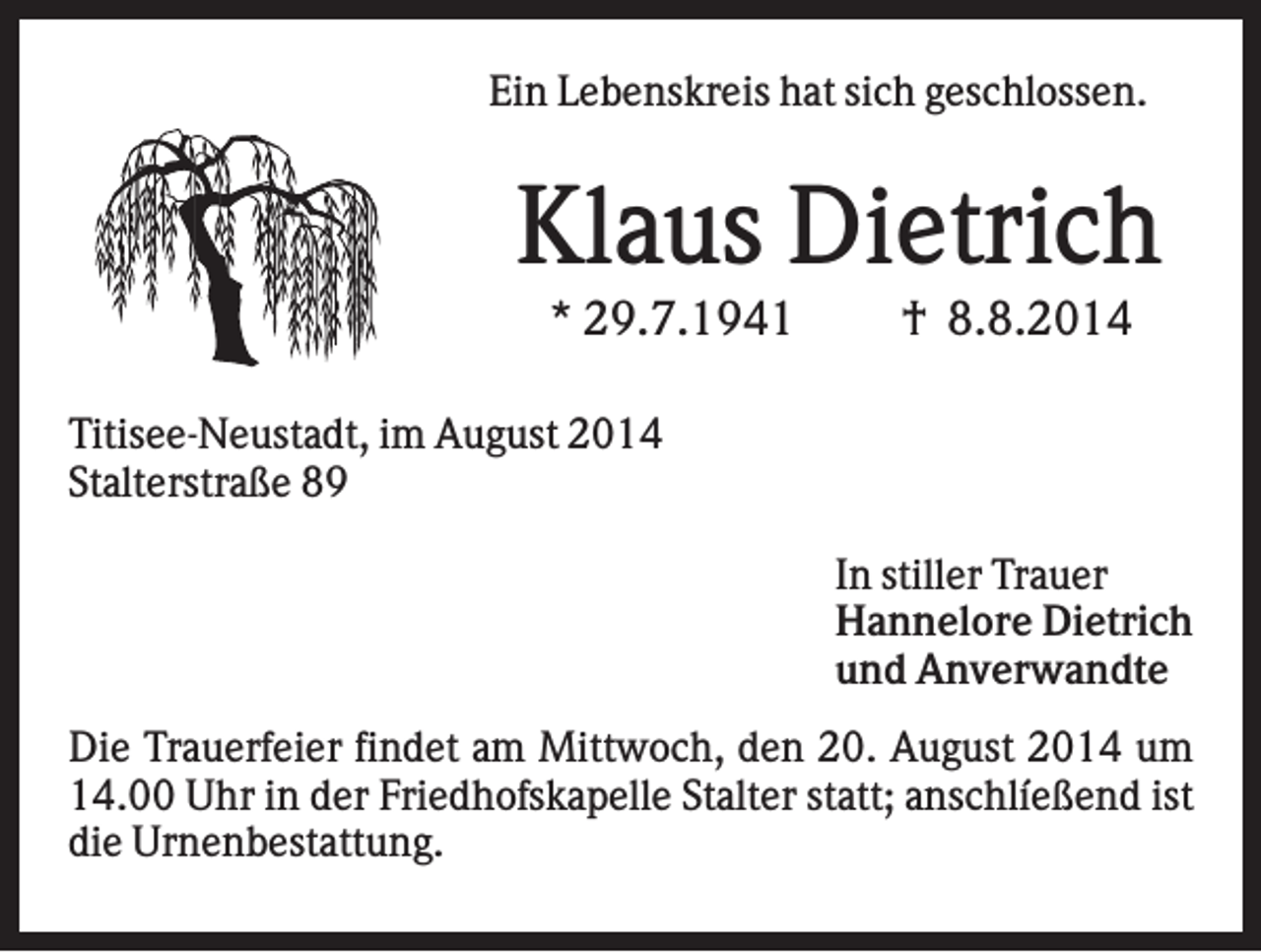 <p>Ein Lebenskreis hat sich geschlossen.</p><p>Klaus Dietrich<br />* 29.7.1941</p><p>† 8.8.2014</p><p>Titisee-Neustadt, im August 2014<br />Stalterstraße 89<br />In stiller Trauer<br />Hannelore Dietrich<br />und Anverwandte<br />Die Trauerfeier findet am Mittwoch, den 20. August 2014 um<br />14.00 Uhr in der Friedhofskapelle Stalter statt; anschlíeßend ist<br />die Urnenbestattung.</p>