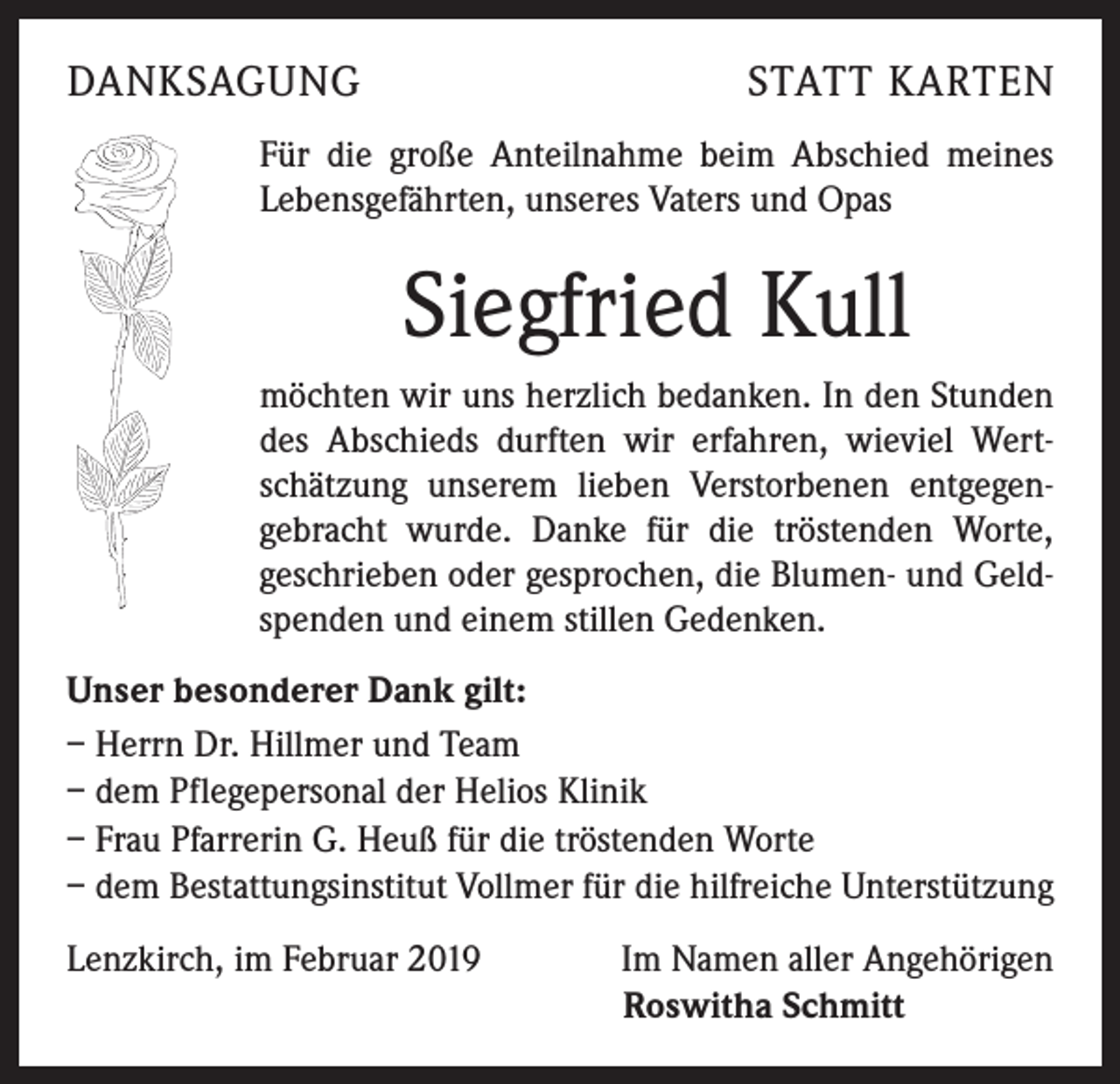 <p>DANKSAGUNG</p><p>STATT KARTEN</p><p>Für die große Anteilnahme beim Abschied meines<br />Lebensgefährten, unseres Vaters und Opas</p><p>Siegfried Kull<br />möchten wir uns herzlich bedanken. In den Stunden<br />des Abschieds durften wir erfahren, wieviel Wertschätzung unserem lieben Verstorbenen entgegen-<br />gebracht wurde. Danke für die tröstenden Worte,<br />geschrieben oder gesprochen, die Blumen- und Geldspenden und einem stillen Gedenken.<br />Unser besonderer Dank gilt:<br />– Herrn Dr. Hillmer und Team<br />– dem Pflegepersonal der Helios Klinik<br />– Frau Pfarrerin G. Heuß für die tröstenden Worte<br />– dem Bestattungsinstitut Vollmer für die hilfreiche Unterstützung<br />Lenzkirch, im Februar 2019</p><p>Im Namen aller Angehörigen<br />Roswitha Schmitt</p>