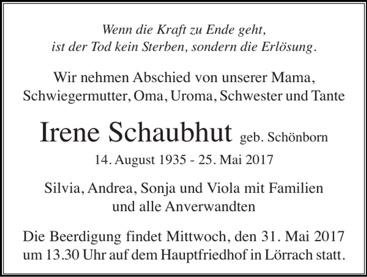 <p>Wenn die Kraft zu Ende geht,<br />ist der Tod kein Sterben, sondern die Erlösung.</p><p>Wir nehmen Abschied von unserer Mama,<br />Schwiegermutter, Oma, Uroma, Schwester und Tante</p><p>Irene Schaubhut geb. Schönborn<br />14. August 1935 - 25. Mai 2017</p><p>Silvia, Andrea, Sonja und Viola mit Familien<br />und alle Anverwandten<br />Die Beerdigung findet Mittwoch, den 31. Mai 2017<br />um 13.30 Uhr auf dem Hauptfriedhof in Lörrach statt.</p>