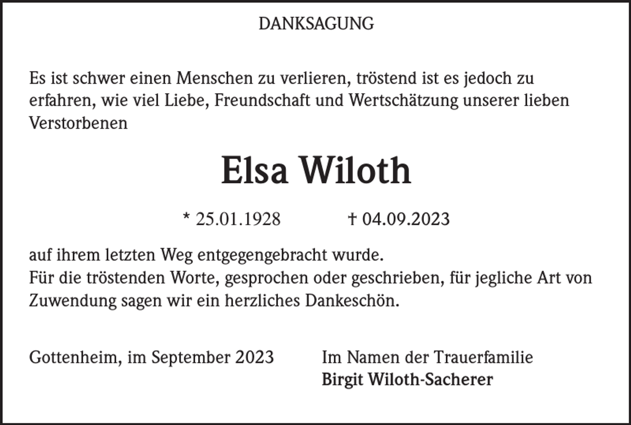 <p>DANKSAGUNG<br />Es ist schwer einen Menschen zu verlieren, tröstend ist es jedoch zu<br />erfahren, wie viel Liebe, Freundschaft und Wertschätzung unserer lieben<br />Verstorbenen</p><p>Elsa Wiloth<br />* 25.01.1928</p><p>† 04.09.2023</p><p>auf ihrem letzten Weg entgegengebracht wurde.<br />Für die tröstenden Worte, gesprochen oder geschrieben, für jegliche Art von<br />Zuwendung sagen wir ein herzliches Dankeschön.<br />Gottenheim, im September 2023</p><p>Im Namen der Trauerfamilie<br />Birgit Wiloth-Sacherer</p>