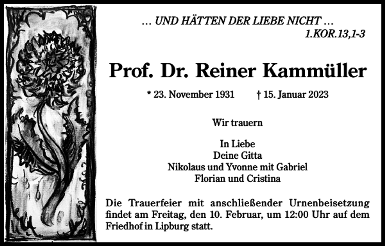 <p>… UND HÄTTEN DER LIEBE NICHT …<br />1.KOR.13,1-3</p><p>Prof. Dr. Reiner Kammüller<br />* 23. November 1931</p><p>† 15. Januar 2023</p><p>Wir trauern<br />In Liebe<br />Deine Gitta<br />Nikolaus und Yvonne mit Gabriel<br />Florian und Cristina<br />Die Trauerfeier mit anschließender Urnenbeisetzung<br />findet am Freitag, den 10. Februar, um 12:00 Uhr auf dem<br />Friedhof in Lipburg statt.</p>