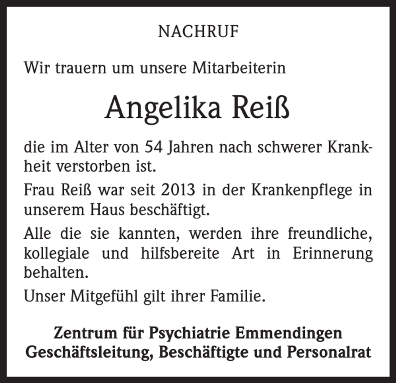 <p>NACHRUF<br />Wir trauern um unsere Mitarbeiterin</p><p>Angelika Reiß<br />die im Alter von 54 Jahren nach schwerer Krankheit verstorben ist.<br />Frau Reiß war seit 2013 in der Krankenpflege in<br />­unserem Haus beschäftigt.<br />Alle die sie kannten, werden ihre freundliche,<br />­kollegiale und hilfsbereite Art in Erinnerung<br />behalten.<br />Unser Mitgefühl gilt ihrer Familie.<br />Zentrum für Psychiatrie Emmendingen<br />Geschäftsleitung, Beschäftigte und Personalrat</p>