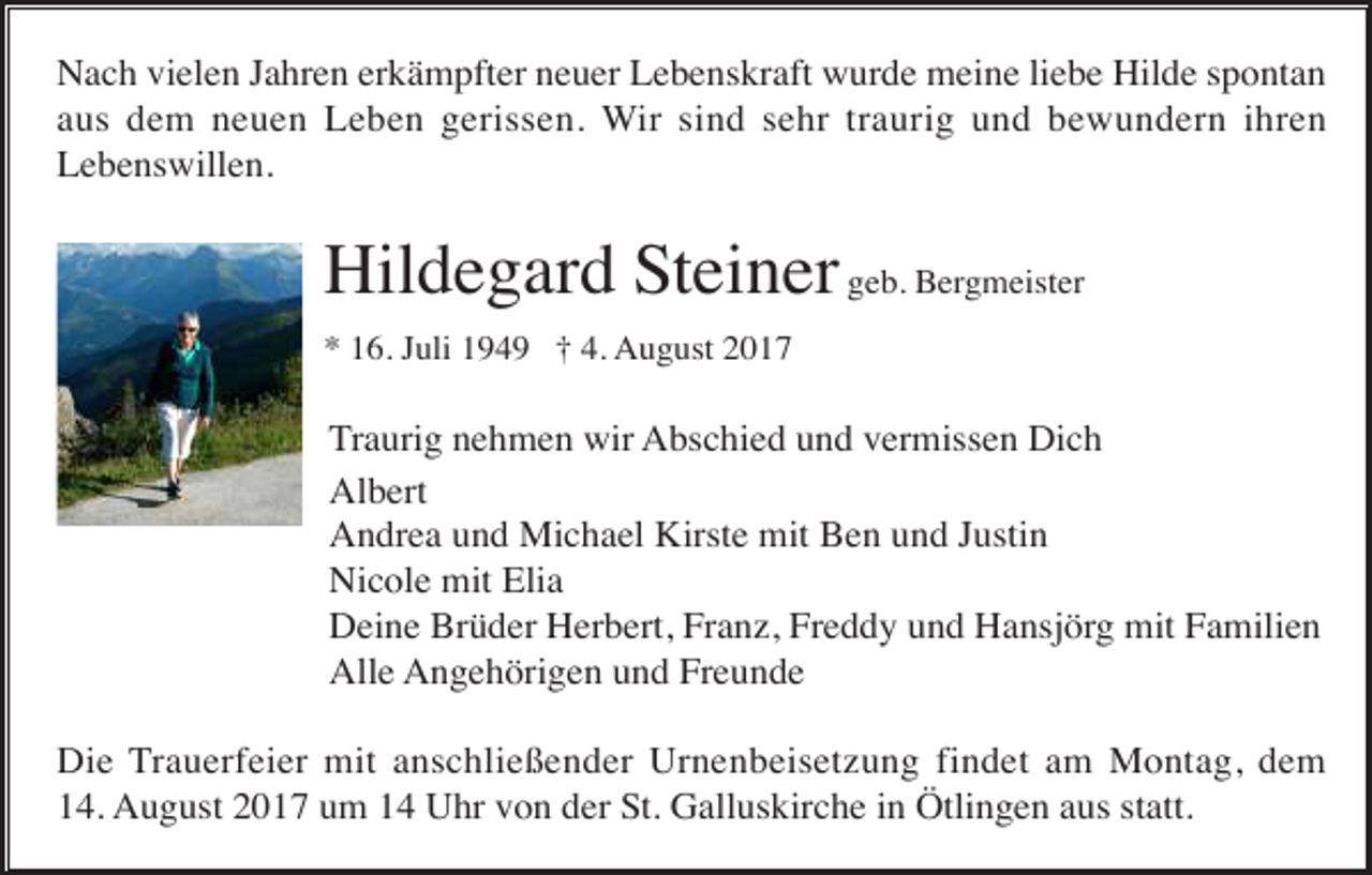 <p>Nach vielen Jahren erkämpfter neuer Lebenskraft wurde meine liebe Hilde spontan<br />aus dem neuen Leben gerissen. Wir sind sehr traurig und bewundern ihren<br />Lebenswillen.</p><p>Hildegard Steiner geb. Bergmeister<br />* 16. Juli 1949 † 4. August 2017</p><p>Traurig nehmen wir Abschied und vermissen Dich<br />Albert<br />Andrea und Michael Kirste mit Ben und Justin<br />Nicole mit Elia<br />Deine Brüder Herbert, Franz, Freddy und Hansjörg mit Familien<br />Alle Angehörigen und Freunde<br />Die Trauerfeier mit anschließender Urnenbeisetzung findet am Montag, dem<br />14. August 2017 um 14 Uhr von der St. Galluskirche in Ötlingen aus statt.</p>