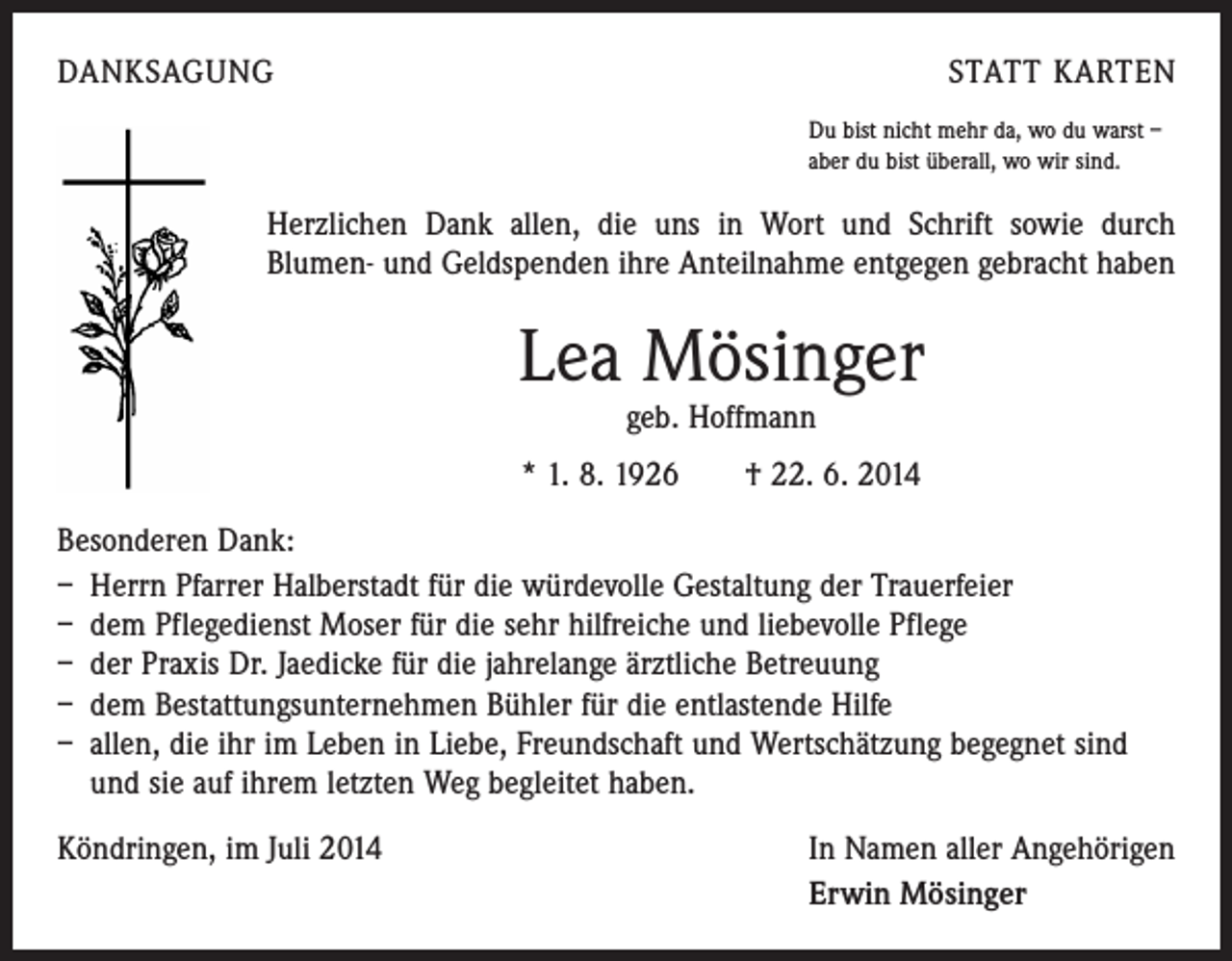 <p>DANKSAGUNG</p><p>STATT KARTEN<br />Du bist nicht mehr da, wo du warst –<br />aber du bist überall, wo wir sind.</p><p>Herzlichen Dank allen, die uns in Wort und Schrift sowie durch<br />­Blumen- und Geldspenden ihre Anteilnahme entgegen gebracht haben</p><p>Lea Mösinger<br />geb. Hoffmann</p><p>* 1. 8. 1926 † 22. 6. 2014<br />Besonderen Dank:<br />– Herrn Pfarrer Halberstadt für die würdevolle Gestaltung der Trauerfeier<br />– dem Pflegedienst Moser für die sehr hilfreiche und liebevolle Pflege<br />– der Praxis Dr. Jaedicke für die jahrelange ärztliche Betreuung<br />– dem Bestattungsunternehmen Bühler für die entlastende Hilfe<br />– allen, die ihr im Leben in Liebe, Freundschaft und Wertschätzung begegnet sind<br />und sie auf ihrem letzten Weg begleitet haben.<br />Köndringen, im Juli 2014</p><p>In Namen aller Angehörigen<br />Erwin Mösinger</p>