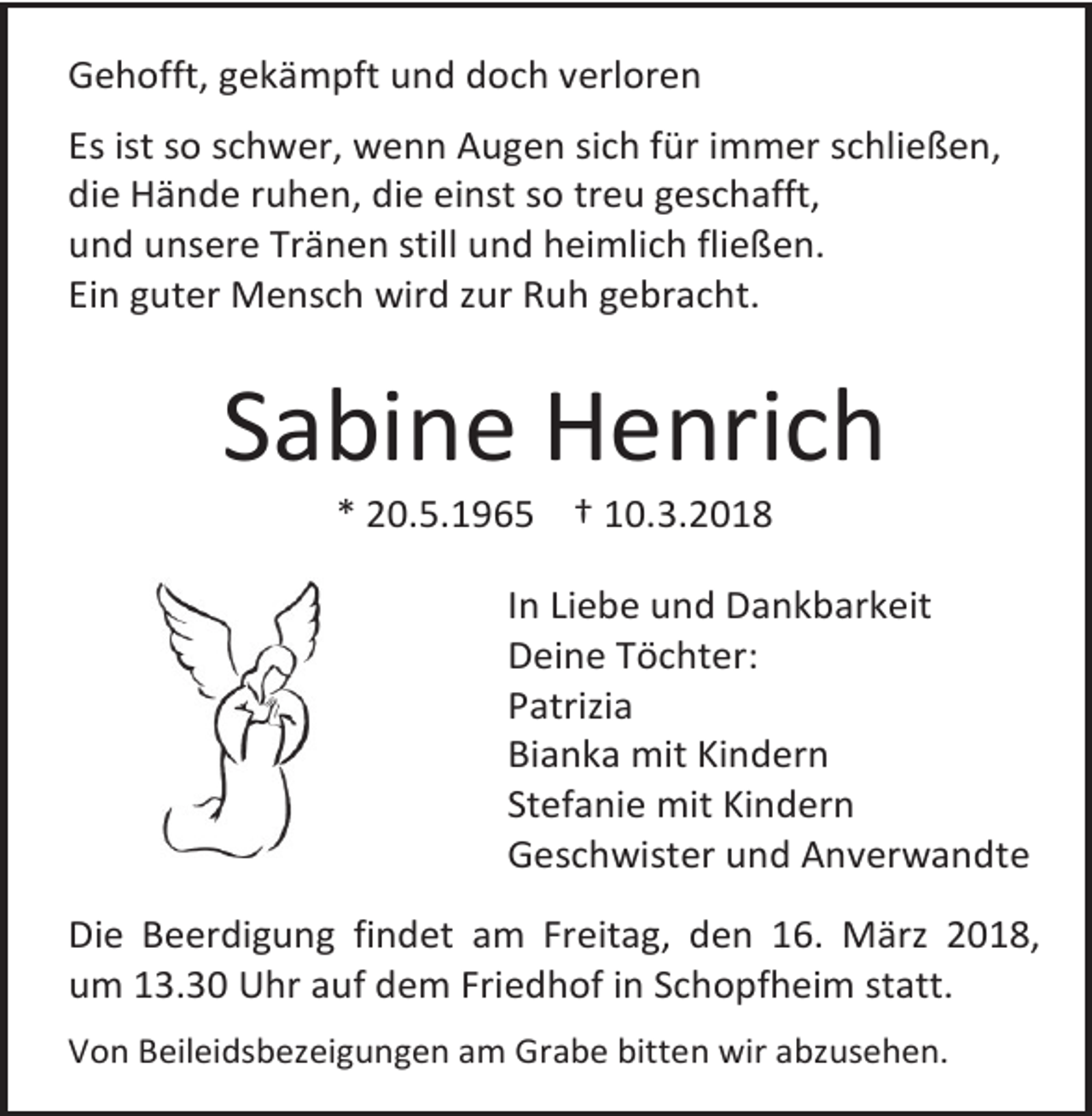 <p>Gehofft, gekämpft und doch verloren<br />Es ist so schwer, wenn Augen sich für immer schließen,<br />die Hände ruhen, die einst so treu geschafft,<br />und unsere Tränen still und heimlich fließen.<br />Ein guter Mensch wird zur Ruh gebracht.</p><p>Sabine Henrich<br />* 20.5.1965 † 10.3.2018</p><p>In Liebe und Dankbarkeit<br />Deine Töchter:<br />Patrizia<br />Bianka mit Kindern<br />Stefanie mit Kindern<br />Geschwister und Anverwandte<br />Die Beerdigung findet am Freitag, den 16. März 2018,<br />um 13.30 Uhr auf dem Friedhof in Schopfheim statt.<br />Von Beileidsbezeigungen am Grabe bitten wir abzusehen.</p>