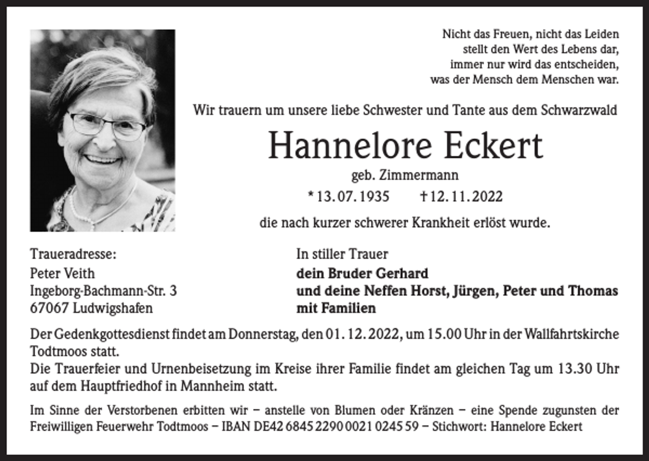 <p>Nicht das Freuen, nicht das Leiden<br />stellt den Wert des Lebens dar,<br />immer nur wird das entscheiden,<br />was der Mensch dem Menschen war.</p><p>Wir trauern um unsere liebe Schwester und Tante aus dem Schwarzwald</p><p>Hannelore Eckert<br />geb. Zimmermann<br />* 13. 07. 1935 † 12. 11. 2022</p><p>die nach kurzer schwerer Krankheit erlöst wurde.<br />Traueradresse:<br />Peter Veith<br />Ingeborg-Bachmann-Str. 3<br />67067 Ludwigshafen</p><p>In stiller Trauer<br />dein Bruder Gerhard<br />und deine Neffen Horst, Jürgen, Peter und Thomas<br />mit Familien</p><p>Der Gedenkgottesdienst findet am Donnerstag, den 01. 12. 2022, um 15.00 Uhr in der W<br />­ allfahrtskirche<br />Todtmoos statt.<br />Die Trauerfeier und Urnenbeisetzung im Kreise ihrer Familie findet am gleichen Tag um 13.30 Uhr<br />auf dem Hauptfriedhof in Mannheim statt.<br />Im Sinne der Verstorbenen erbitten wir – anstelle von Blumen oder Kränzen – eine Spende zugunsten der<br />­Freiwilligen Feuerwehr Todtmoos – IBAN DE42 6845 229021 0249 – Stichwort: Hannelore Eckert</p>