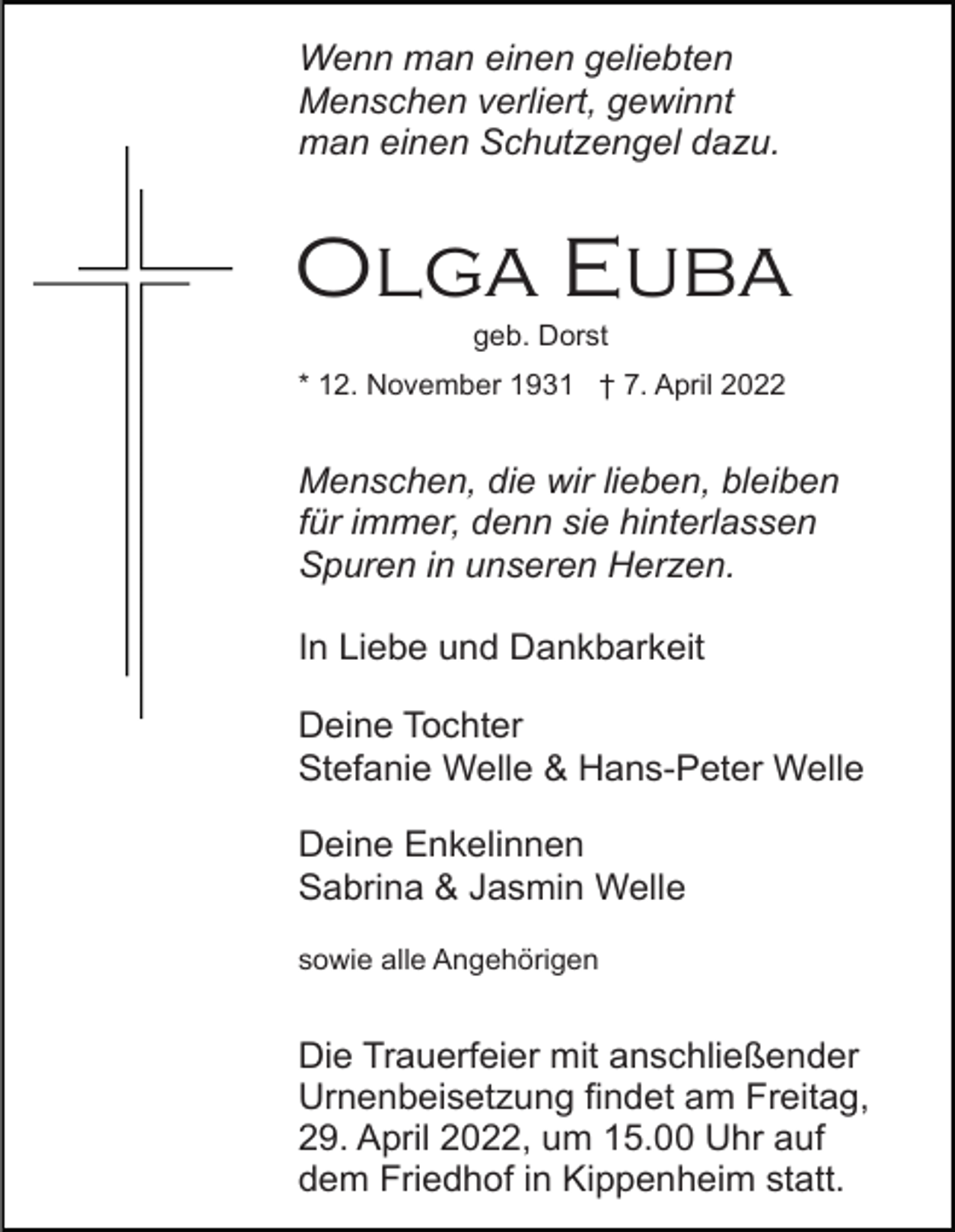 <p>Wenn man einen geliebten<br />Menschen verliert, gewinnt<br />man einen Schutzengel dazu.</p><p>Olga Euba<br />geb. Dorst<br />* 12. November 1931 † 7. April 2022</p><p>Menschen, die wir lieben, bleiben<br />für immer, denn sie hinterlassen<br />Spuren in unseren Herzen.<br />In Liebe und Dankbarkeit<br />Deine Tochter<br />Stefanie Welle &amp; Hans-Peter Welle<br />Deine Enkelinnen<br />Sabrina &amp; Jasmin Welle<br />sowie alle Angehörigen</p><p>Die Trauerfeier mit anschließender<br />Urnenbeisetzung findet am Freitag,<br />29. April 2022, um 15.00 Uhr auf<br />dem Friedhof in Kippenheim statt.</p>