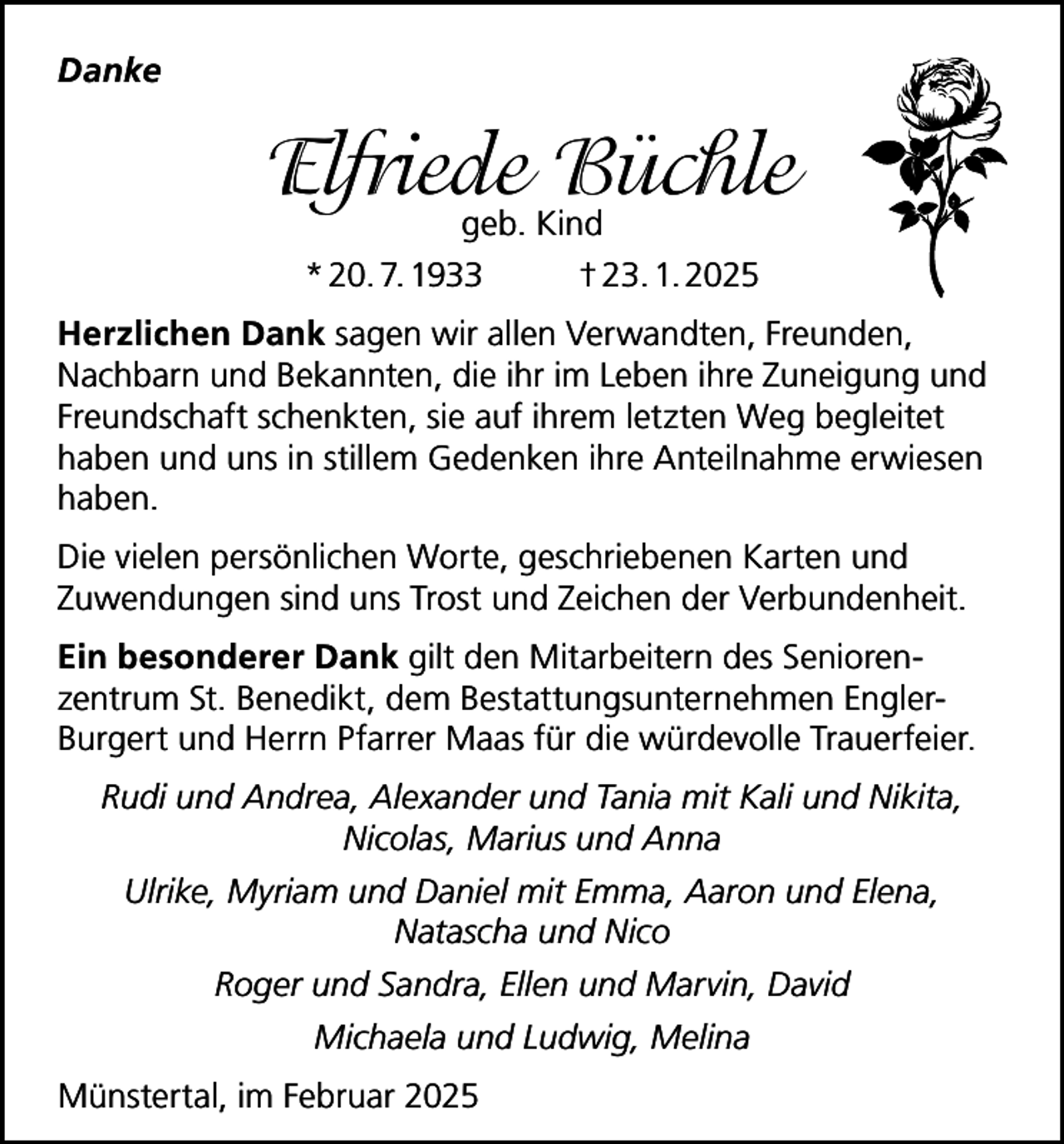 <p>Danke</p><p>Elfriede<br />Büchle<br />geb. Kind<br />* 20. 7. 1933</p><p>† 23. 1. 2025</p><p>Herzlichen Dank sagen wir allen Verwandten, Freunden,<br />Nachbarn und Bekannten, die ihr im Leben ihre Zuneigung und<br />Freundschaft schenkten, sie auf ihrem letzten Weg begleitet<br />haben und uns in stillem Gedenken ihre Anteilnahme erwiesen<br />haben.<br />Die vielen persönlichen Worte, geschriebenen Karten und<br />Zuwendungen sind uns Trost und Zeichen der Verbundenheit.<br />Ein besonderer Dank gilt den Mitarbeitern des Seniorenzentrum St. Benedikt, dem Bestattungsunternehmen EnglerBurgert und Herrn Pfarrer Maas für die würdevolle Trauerfeier.<br />Rudi und Andrea, Alexander und Tania mit Kali und Nikita,<br />Nicolas, Marius und Anna<br />Ulrike, Myriam und Daniel mit Emma, Aaron und Elena,<br />Natascha und Nico<br />Roger und Sandra, Ellen und Marvin, David<br />Michaela und Ludwig, Melina<br />Münstertal, im Februar 2025</p>