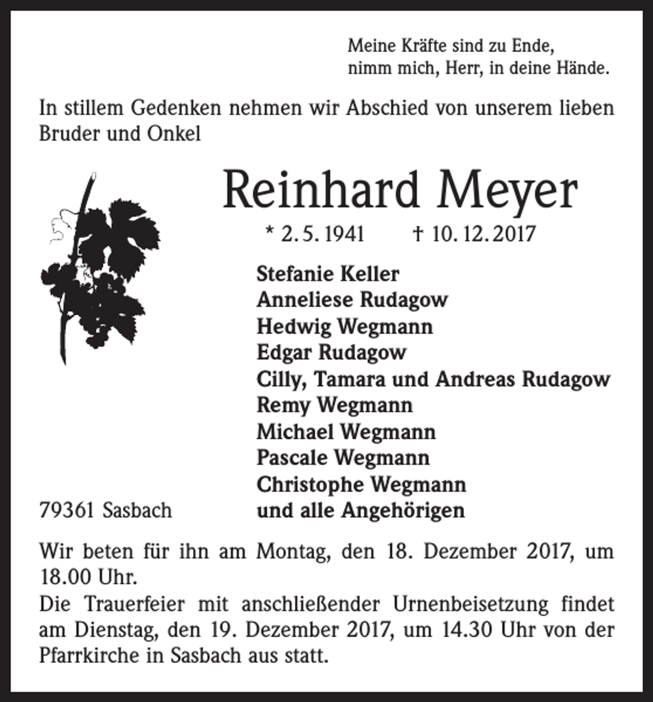 <p>Meine Kräfte sind zu Ende,<br />nimm mich, Herr, in deine Hände.</p><p>In stillem Gedenken nehmen wir Abschied von unserem lieben<br />Bruder und Onkel</p><p>Reinhard Meyer<br />* 2. 5. 1941 † 10. 12. 2019361 Sasbach</p><p>Stefanie Keller<br />Anneliese Rudagow<br />Hedwig Wegmann<br />Edgar Rudagow<br />Cilly, Tamara und Andreas Rudagow<br />Remy Wegmann<br />Michael Wegmann<br />Pascale Wegmann<br />Christophe Wegmann<br />und alle Angehörigen</p><p>Wir beten für ihn am Montag, den 18. Dezember 2017, um<br />18.00 Uhr.<br />Die Trauerfeier mit anschließender Urnenbeisetzung findet<br />am Dienstag, den 19. Dezember 2017, um 14.30 Uhr von der<br />Pfarrkirche in Sasbach aus statt.</p>