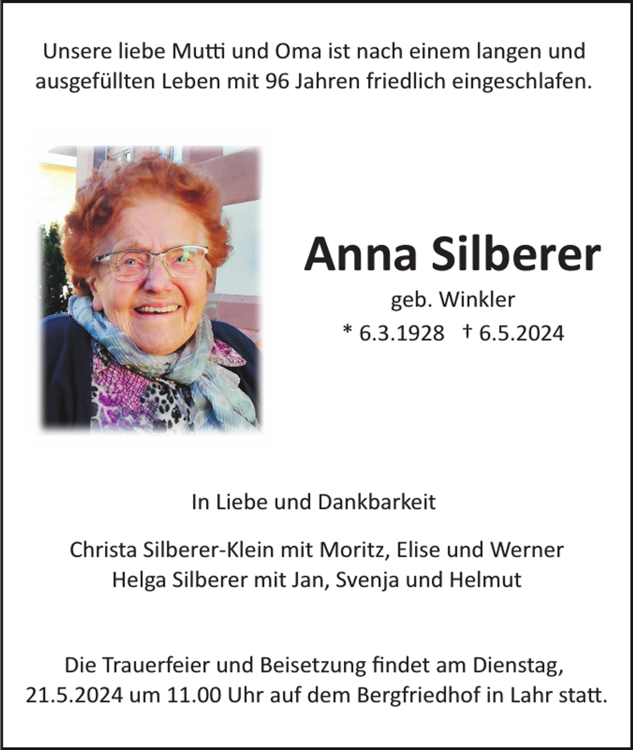<p>Unsere liebe Mutti und Oma ist nach einem langen und<br />ausgefüllten Leben mit 96 Jahren friedlich eingeschlafen.</p>
<p>Anna Silberer<br />geb. Winkler<br />* 6.3.1928 † 6.5.2024</p>
<p>In Liebe und Dankbarkeit<br />Christa Silberer­-Klein mit Moritz, Elise und Werner<br />Helga Silberer mit Jan, Svenja und Helmut</p>
<p>Die Trauerfeier und Beisetzung ﬁndet am Dienstag,<br />21.5.2024 um 11.00 Uhr auf dem Bergfriedhof in Lahr statt.</p>