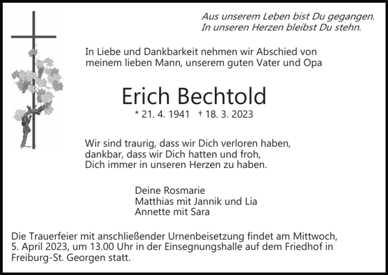 <p>Aus unserem Leben bist Du gegangen.<br />In unseren Herzen bleibst Du stehn.</p><p>In Liebe und Dankbarkeit nehmen wir Abschied von<br />meinem lieben Mann, unserem guten Vater und Opa</p><p>Erich Bechtold<br />* 21. 4. 1941 † 18. 3. 2023</p><p>Wir sind traurig, dass wir Dich verloren haben,<br />dankbar, dass wir Dich hatten und froh,<br />Dich immer in unseren Herzen zu haben.<br />Deine Rosmarie<br />Matthias mit Jannik und Lia<br />Annette mit Sara<br />Die Trauerfeier mit anschließender Urnenbeisetzung findet am Mittwoch,<br />5. April 2023, um 13.00 Uhr in der Einsegnungshalle auf dem Friedhof in<br />Freiburg­St. Georgen statt.</p>