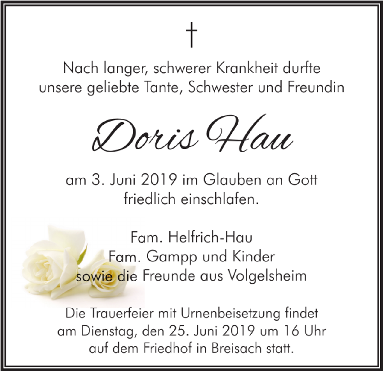 <p>†<br />Nach langer, schwerer Krankheit durfte<br />unsere geliebte Tante, Schwester und Freundin</p><p>Doris Hau<br />am 3. Juni 2019 im Glauben an Gott<br />friedlich einschlafen.<br />Fam. Helfrich-Hau<br />Fam. Gampp und Kinder<br />sowie die Freunde aus Volgelsheim<br />Die Trauerfeier mit Urnenbeisetzung findet<br />am Dienstag, den 25. Juni 2019 um 16 Uhr<br />auf dem Friedhof in Breisach statt.</p>