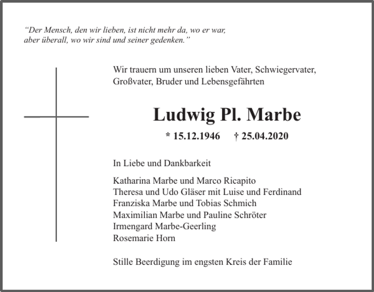 <p>“Der Mensch, den wir lieben, ist nicht mehr da, wo er war,<br />aber überall, wo wir sind und seiner gedenken.”</p><p>Wir trauern um unseren lieben Vater, Schwiegervater,<br />Großvater, Bruder und Lebensgefährten</p><p>Ludwig Pl. Marbe<br />* 15.12.1946</p><p>† 25.04.2020</p><p>In Liebe und Dankbarkeit<br />Katharina Marbe und Marco Ricapito<br />Theresa und Udo Gläser mit Luise und Ferdinand<br />Franziska Marbe und Tobias Schmich<br />Maximilian Marbe und Pauline Schröter<br />Irmengard Marbe-Geerling<br />Rosemarie Horn<br />Stille Beerdigung im engsten Kreis der Familie</p>