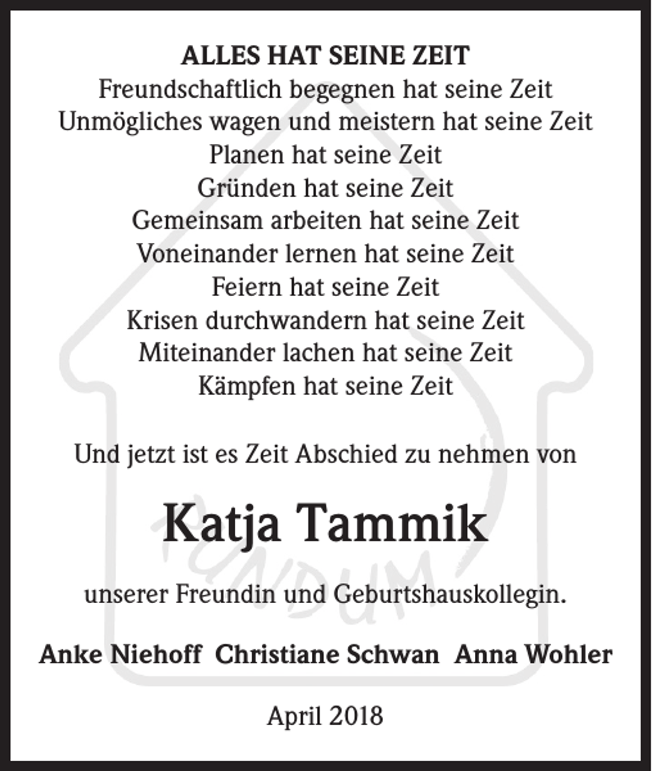 <p>ALLES HAT SEINE ZEIT<br />Freundschaftlich begegnen hat seine Zeit<br />Unmögliches wagen und meistern hat seine Zeit<br />Planen hat seine Zeit<br />Gründen hat seine Zeit<br />Gemeinsam arbeiten hat seine Zeit<br />Voneinander lernen hat seine Zeit<br />Feiern hat seine Zeit<br />Krisen durchwandern hat seine Zeit<br />Miteinander lachen hat seine Zeit<br />Kämpfen hat seine Zeit<br />Und jetzt ist es Zeit Abschied zu nehmen von</p><p>Katja Tammik<br />unserer Freundin und Geburtshauskollegin.<br />Anke Niehoff Christiane Schwan Anna Wohler<br />April 2018</p>