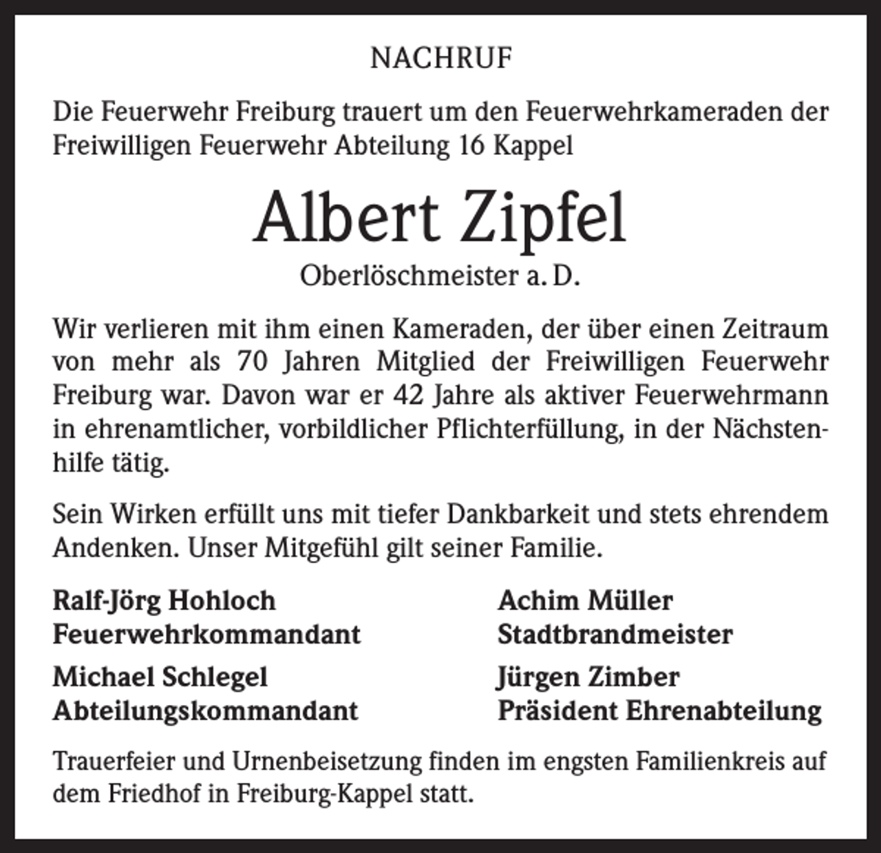 <p>NACHRUF<br />Die Feuerwehr Freiburg trauert um den Feuerwehrkameraden der<br />Freiwilligen Feuerwehr Abteilung 16 Kappel</p><p>Albert Zipfel<br />Oberlöschmeister a. D.</p><p>Wir verlieren mit ihm einen Kameraden, der über einen Zeitraum<br />von mehr als 70 Jahren Mitglied der Freiwilligen Feuerwehr<br />Freiburg war. Davon war er 42 Jahre als aktiver Feuerwehrmann­<br />in ehrenamtlicher, vorbildlicher Pflichterfüllung, in der Nächstenhilfe tätig.<br />Sein Wirken erfüllt uns mit tiefer Dankbarkeit und stets ­ehrendem<br />Andenken. Unser Mitgefühl gilt seiner Familie.<br />Ralf-Jörg Hohloch<br />Feuerwehrkommandant<br />Michael Schlegel<br />Abteilungskommandant</p><p>Achim Müller<br />Stadtbrandmeister<br />Jürgen Zimber<br />Präsident Ehrenabteilung</p><p>Trauerfeier und Urnenbeisetzung finden im engsten Familienkreis auf<br />dem Friedhof in Freiburg-Kappel statt.</p>