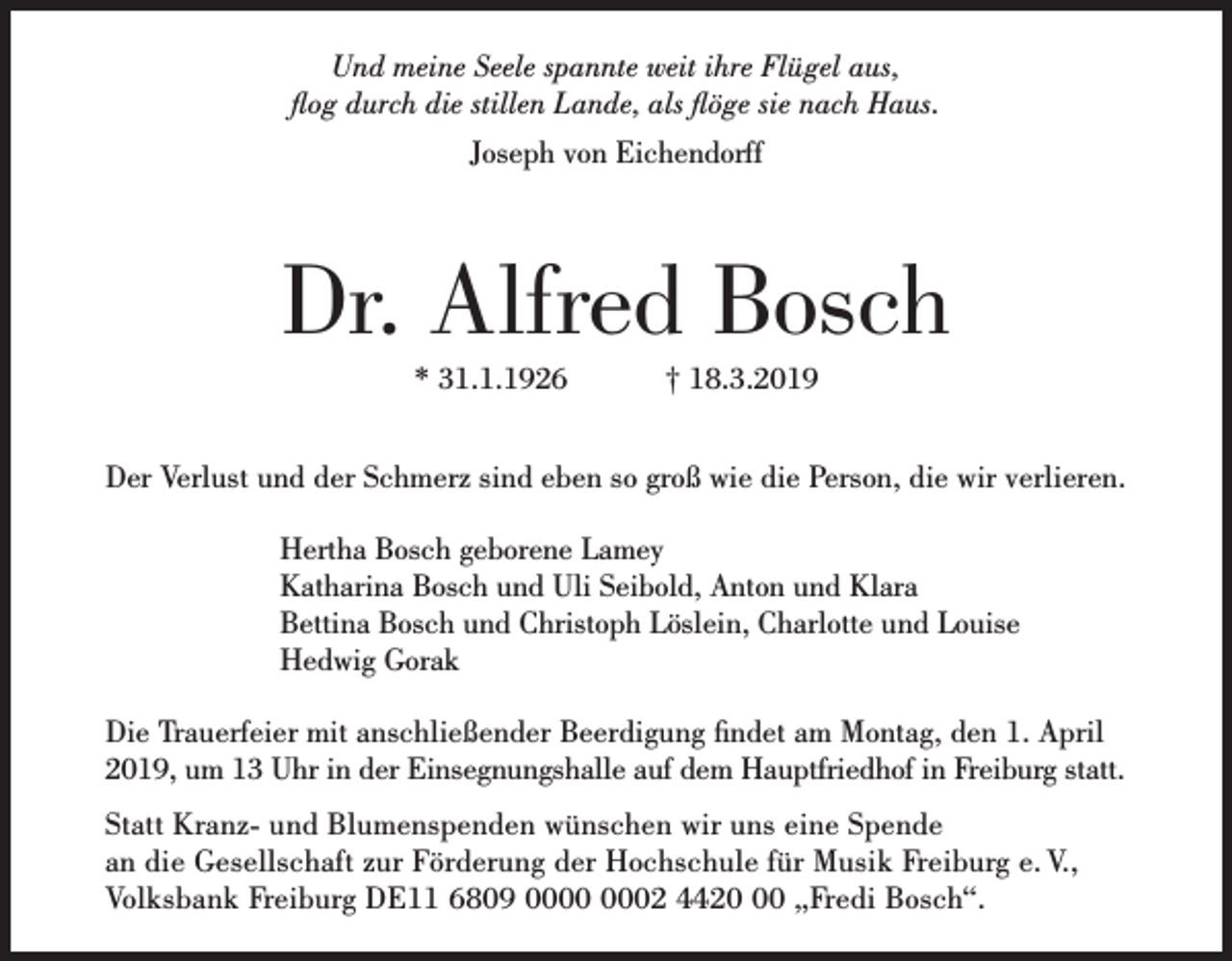 <p>Und meine Seele spannte weit ihre Flügel aus,<br />flog durch die stillen Lande, als flöge sie nach Haus.<br />Joseph von Eichendorff</p><p>Dr. Alfred Bosch<br />* 31.1.1926 † 18.3.2019<br />Der Verlust und der Schmerz sind eben so groß wie die Person, die wir verlieren.<br />Hertha Bosch geborene Lamey<br />Katharina Bosch und Uli Seibold, Anton und Klara<br />Bettina Bosch und Christoph Löslein, Charlotte und Louise<br />Hedwig Gorak<br />Die Trauerfeier mit anschließender Beerdigung findet am Montag, den 1. April<br />2019, um 13 Uhr in der Einsegnungshalle auf dem Hauptfriedhof in Freiburg statt.<br />Statt Kranz- und Blumenspenden wünschen wir uns eine Spende<br />an die Gesellschaft zur Förderung der Hochschule für Musik Freiburg e. V.,<br />Volksbank Freiburg DE11 6809 02 4420 „Fredi Bosch“.</p>
