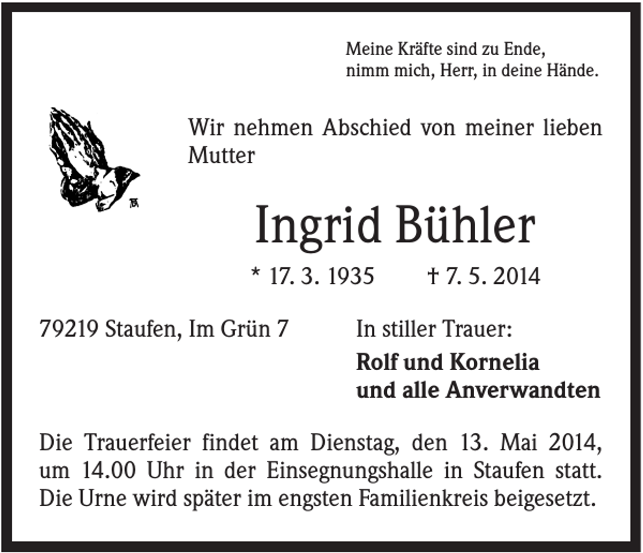 <p>Meine Kräfte sind zu Ende,<br />nimm mich, Herr, in deine Hände.</p><p>Wir nehmen Abschied von meiner lieben<br />Mutter</p><p>Ingrid Bühler<br />* 17. 3. 1935<br />79219 Staufen, Im Grün 7</p><p>† 7. 5. 2014</p><p>In stiller Trauer:<br />Rolf und Kornelia<br />und alle Anverwandten</p><p>Die Trauerfeier findet am Dienstag, den 13. Mai 2014,<br />um 14.00 Uhr in der Einsegnungshalle in Staufen statt.<br />Die Urne wird später im engsten Familienkreis beigesetzt.</p>