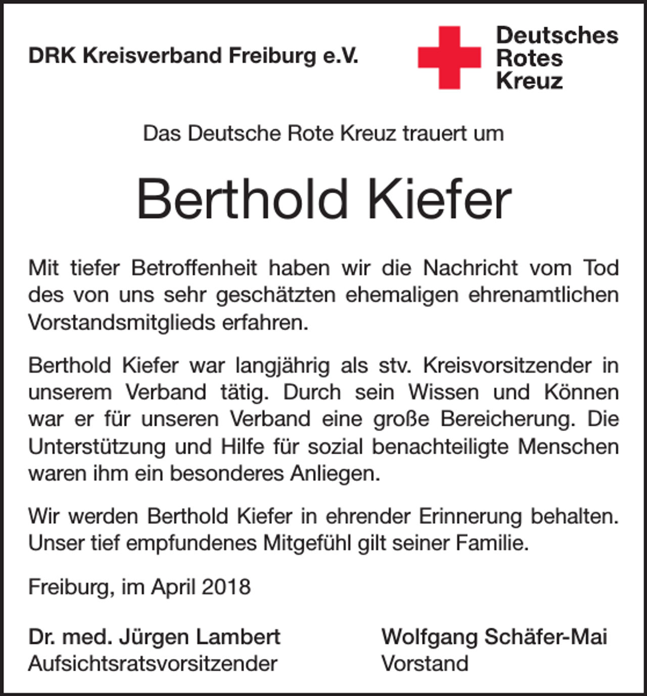 <p>DRK Kreisverband Freiburg e.V.<br />Das Deutsche Rote Kreuz trauert um</p><p>Berthold Kiefer<br />Mit tiefer Betroffenheit haben wir die Nachricht vom Tod<br />des von uns sehr geschätzten ehemaligen ehrenamtlichen<br />Vorstandsmitglieds erfahren.<br />Berthold Kiefer war langjährig als stv. Kreisvorsitzender in<br />unserem Verband tätig. Durch sein Wissen und Können<br />war er für unseren Verband eine große Bereicherung. Die<br />Unterstützung und Hilfe für sozial benachteiligte Menschen<br />waren ihm ein besonderes Anliegen.<br />Wir werden Berthold Kiefer in ehrender Erinnerung behalten.<br />Unser tief empfundenes Mitgefühl gilt seiner Familie.<br />Freiburg, im April 2018<br />Dr. med. Jürgen Lambert<br />Wolfgang Schäfer-Mai<br />Aufsichtsratsvorsitzender Vorstand</p>