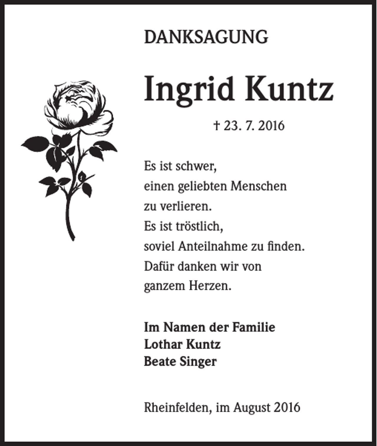 <p>DANKSAGUNG</p><p>Ingrid Kuntz<br />† 23. 7. 2016<br />Es ist schwer,<br />einen geliebten Menschen<br />zu verlieren.<br />Es ist tröstlich,<br />soviel Anteilnahme zu finden.<br />Dafür danken wir von<br />ganzem Herzen.<br />Im Namen der Familie<br />Lothar Kuntz<br />Beate Singer<br />Rheinfelden, im August 2016</p>