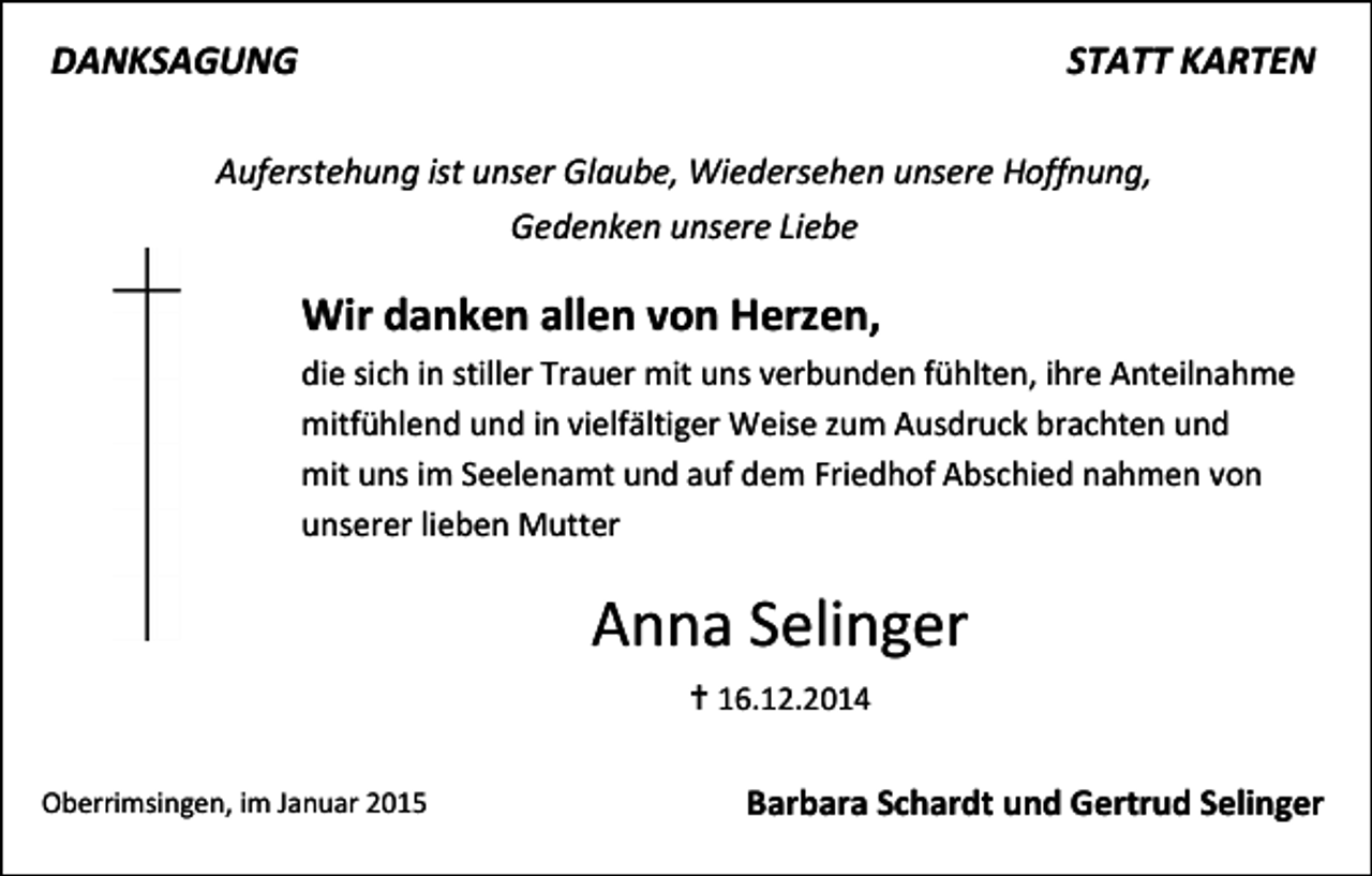 <p>DANKSAGUNG</p><p>STATT KARTEN</p><p>Auferstehung ist unser Glaube, Wiedersehen unsere Hoffnung,<br />Gedenken unsere Liebe</p><p>Wir danken allen von Herzen,<br />die sich in stiller Trauer mit uns verbunden fühlten, ihre Anteilnahme<br />mitfühlend und in vielfältiger Weise zum Ausdruck brachten und<br />mit uns im Seelenamt und auf dem Friedhof Abschied nahmen von<br />unserer lieben Mutter</p><p>Anna Selinger<br /> 16.12.2014<br />Oberrimsingen, im Januar 2015</p><p>Barbara Schardt und Gertrud Selinger</p>