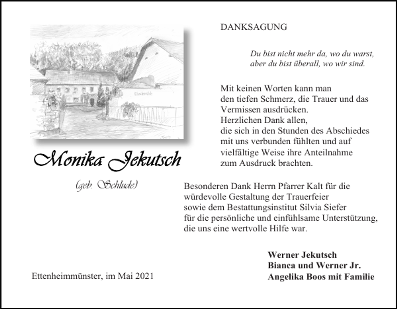 <p>DANKSAGUNG<br />Du bist nicht mehr da, wo du warst,<br />aber du bist überall, wo wir sind.</p><p>Mit keinen Worten kann man<br />den tiefen Schmerz, die Trauer und das<br />Vermissen ausdrücken.<br />Herzlichen Dank allen,<br />die sich in den Stunden des Abschiedes<br />mit uns verbunden fühlten und auf<br />vielfältige Weise ihre Anteilnahme<br />zum Ausdruck brachten.</p><p>(geb. Schlude)</p><p>Ettenheimmünster, im Mai 2021</p><p>Besonderen Dank Herrn Pfarrer Kalt für die<br />würdevolle Gestaltung der Trauerfeier<br />sowie dem Bestattungsinstitut Silvia Siefer<br />für die persönliche und einfühlsame Unterstützung,<br />die uns eine wertvolle Hilfe war.<br />Werner Jekutsch<br />Bianca und Werner Jr.<br />Angelika Boos mit Familie</p>