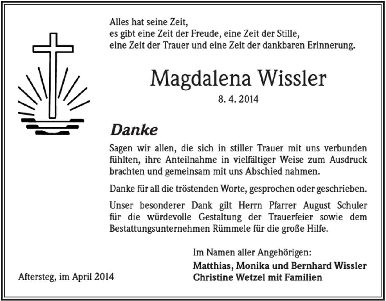 <p>Alles hat seine Zeit,<br />es gibt eine Zeit der Freude, eine Zeit der Stille,<br />eine Zeit der Trauer und eine Zeit der dankbaren Erinnerung.</p><p>Magdalena Wissler<br />8. 4. 2014</p><p>Danke<br />Sagen wir allen, die sich in stiller Trauer mit uns verbunden<br />fühlten, ihre Anteilnahme in vielfältiger Weise zum Ausdruck<br />brachten und gemeinsam mit uns Abschied nahmen.<br />Danke für all die tröstenden Worte, gesprochen oder geschrieben.<br />Unser besonderer Dank gilt Herrn Pfarrer August Schuler<br />für die würdevolle Gestaltung der Trauerfeier sowie dem<br />Bestattungsunternehmen Rümmele für die große Hilfe.</p><p>Aftersteg, im April 2014</p><p>Im Namen aller Angehörigen:<br />Matthias, Monika und Bernhard Wissler<br />Christine Wetzel mit Familien</p>