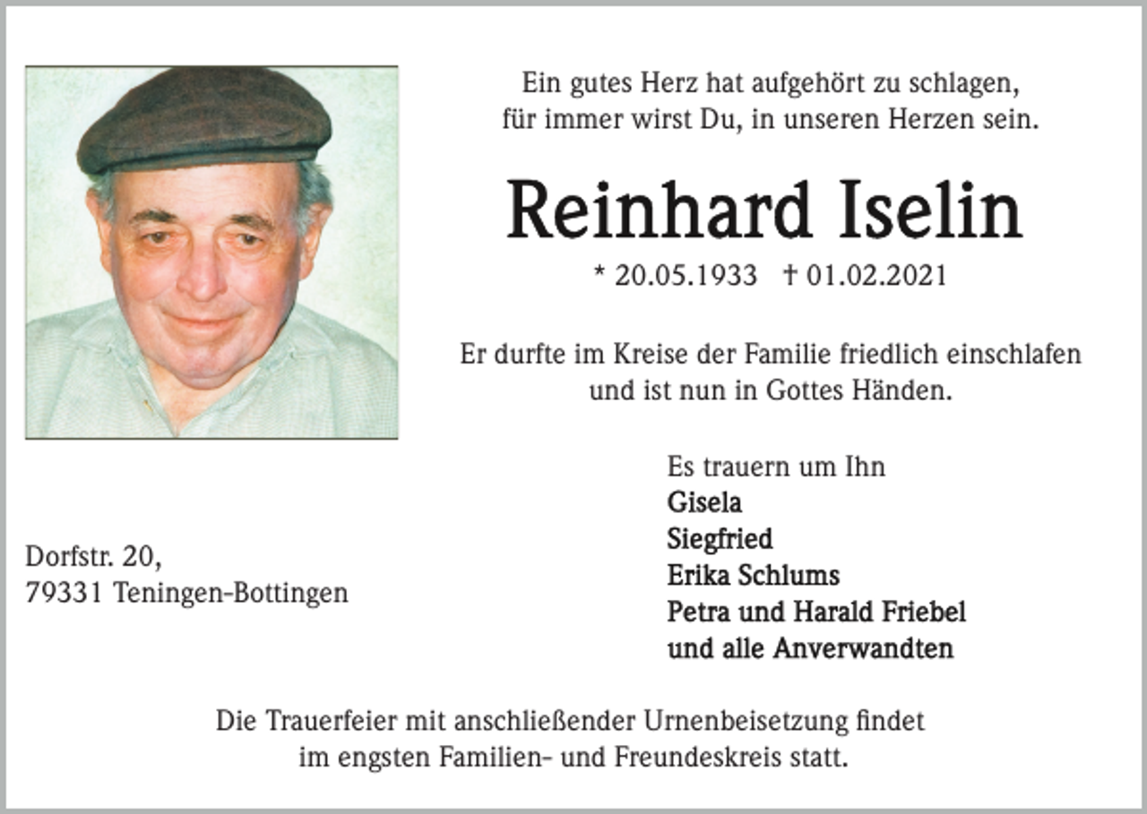 <p>Ein gutes Herz hat aufgehört zu schlagen,<br />für immer wirst Du, in unseren Herzen sein.</p><p>* 20.05.1933 † 01.02.2021<br />Er durfte im Kreise der Familie friedlich einschlafen<br />und ist nun in Gottes Händen.<br />Es trauern um Ihn<br />Dorfstr. 20,<br />79331 Teningen-Bottingen</p><p>Die Trauerfeier mit anschließender Urnenbeisetzung ﬁndet<br />im engsten Familien- und Freundeskreis statt.</p>