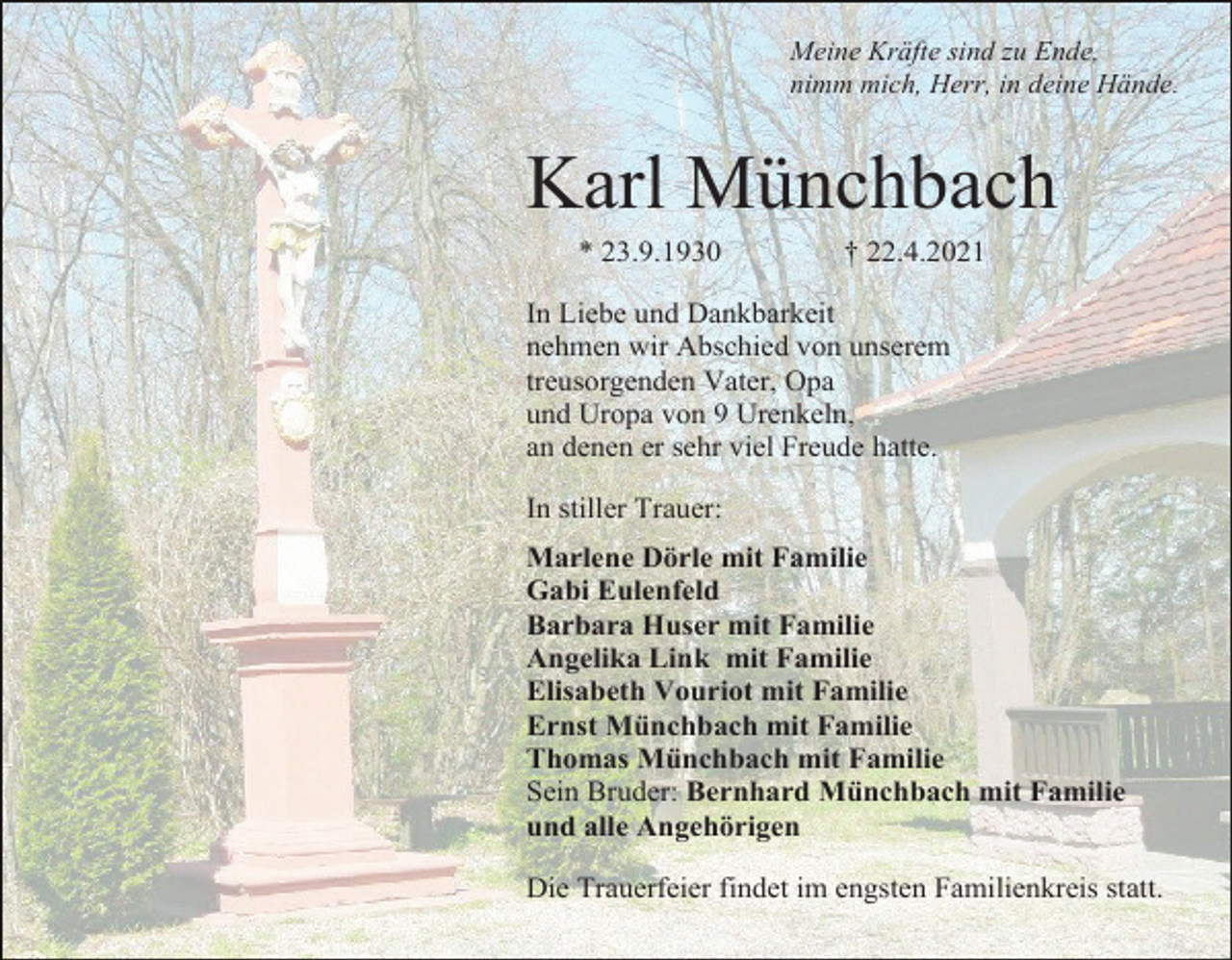 <p>Meine Kräfte sind zu Ende,<br />nimm mich, Herr, in deine Hände.</p><p>Karl Münchbach<br />* 23.9.1930</p><p>† 22.4.2021</p><p>In Liebe und Dankbarkeit<br />nehmen wir Abschied von unserem<br />treusorgenden Vater, Opa<br />und Uropa von 9 Urenkeln,<br />an denen er sehr viel Freude hatte.<br />In stiller Trauer:<br />Marlene Dörle mit Familie<br />Gabi Eulenfeld<br />Barbara Huser mit Familie<br />Angelika Link mit Familie<br />Elisabeth Vouriot mit Familie<br />Ernst Münchbach mit Familie<br />Thomas Münchbach mit Familie<br />Sein Bruder: Bernhard Münchbach mit Familie<br />und alle Angehörigen<br />Die Trauerfeier findet im engsten Familienkreis statt.</p>
