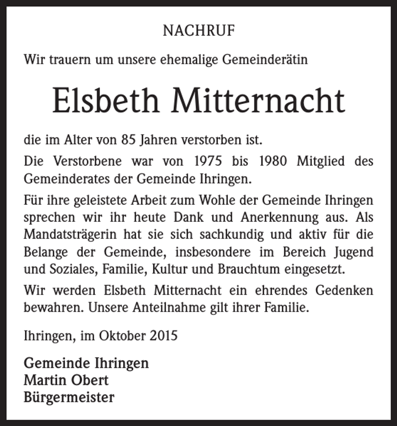 <p>NACHRUF<br />Wir trauern um unsere ehemalige Gemeinderätin</p><p>Elsbeth Mitternacht<br />die im Alter von 85 Jahren verstorben ist.<br />Die Verstorbene war von 1975 bis 1980 Mitglied des<br />Gemeinde­rates der Gemeinde Ihringen.<br />Für ihre geleistete Arbeit zum Wohle der Gemeinde Ihringen<br />sprechen wir ihr heute Dank und Anerkennung aus. Als<br />­Mandatsträgerin hat sie sich sachkundig und aktiv für die<br />Belange der Gemeinde, insbesondere im Bereich Jugend<br />und Soziales, Familie, Kultur und Brauchtum eingesetzt.<br />Wir werden Elsbeth Mitternacht ein ehrendes Gedenken<br />bewahren. Unsere Anteilnahme gilt ihrer Familie.<br />Ihringen, im Oktober 2015<br />Gemeinde Ihringen<br />Martin Obert<br />Bürgermeister</p>