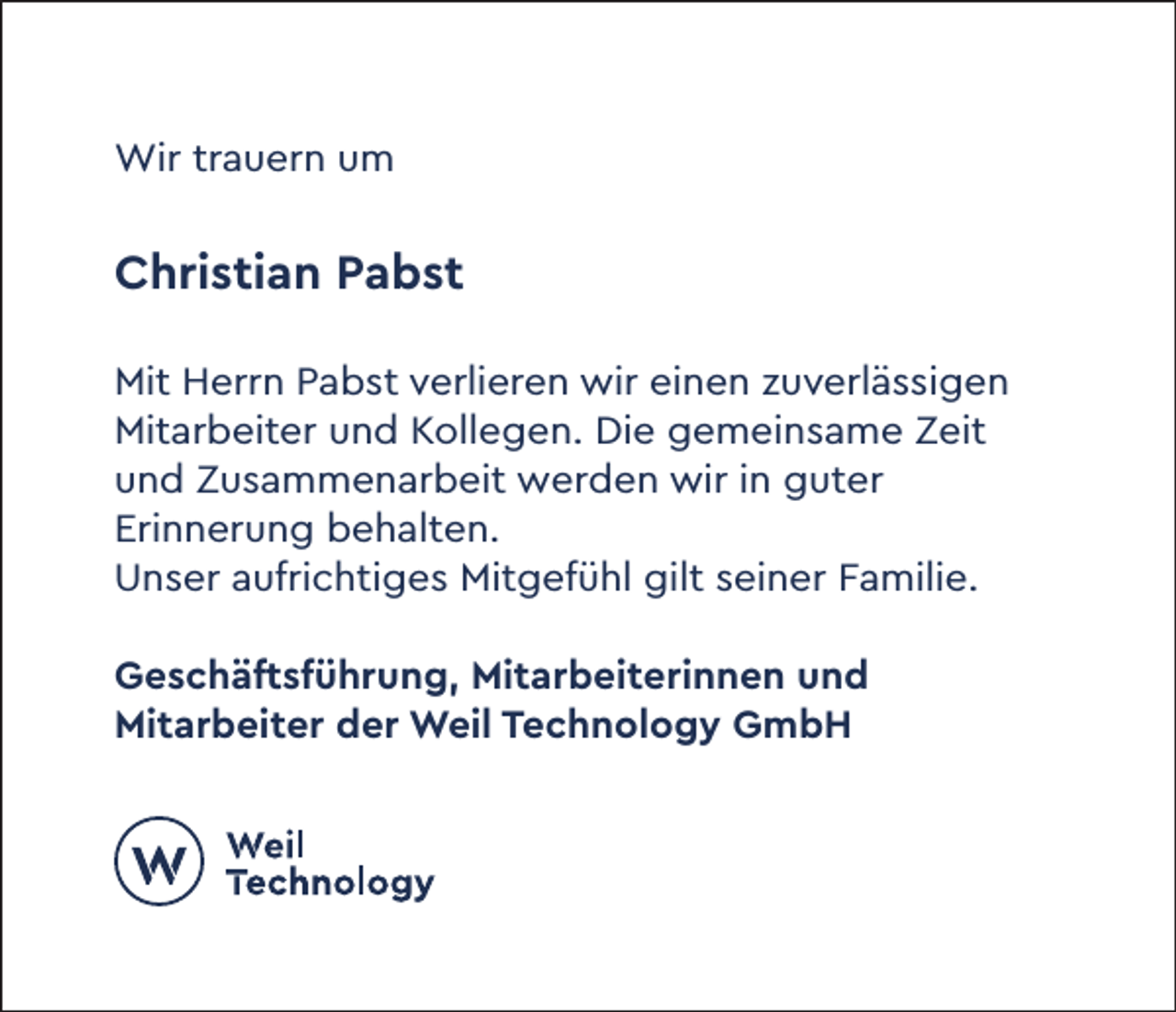 <p>Wir trauern um</p><p>Christian Pabst<br />Mit Herrn Pabst verlieren wir einen zuverlässigen<br />Mitarbeiter und Kollegen. Die gemeinsame Zeit<br />und Zusammenarbeit werden wir in guter<br />Erinnerung behalten.<br />Unser aufrichtiges Mitgefühl gilt seiner Familie.<br />Geschäftsführung, Mitarbeiterinnen und<br />Mitarbeiter der Weil Technology GmbH</p>