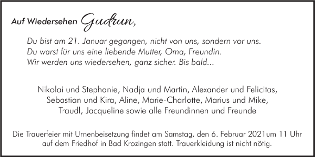 <p>Auf Wiedersehen</p><p>Gudrun,</p><p>Du bist am 21. Januar gegangen, nicht von uns, sondern vor uns.<br />Du warst für uns eine liebende Mutter, Oma, Freundin.<br />Wir werden uns wiedersehen, ganz sicher. Bis bald...<br />Nikolai und Stephanie, Nadja und Martin, Alexander und Felicitas,<br />Sebastian und Kira, Aline, Marie-Charlotte, Marius und Mike,<br />Traudl, Jacqueline sowie alle Freundinnen und Freunde<br />Die Trauerfeier mit Urnenbeisetzung findet am Samstag, den 6. Februar 2021um 11 Uhr<br />auf dem Friedhof in Bad Krozingen statt. Trauerkleidung ist nicht nötig.</p>